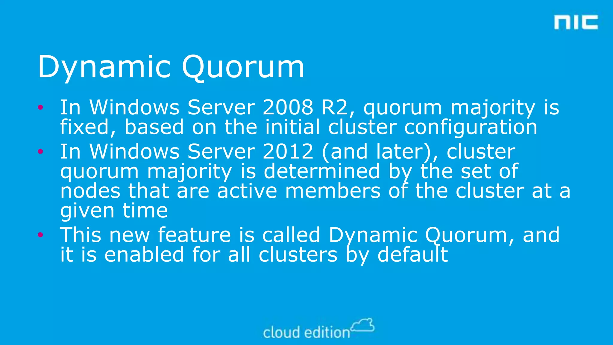 Dynamic Quorum
• In Windows Server 2008 R2, quorum majority is
fixed, based on the initial cluster configuration
• In Windows Server 2012 (and later), cluster
quorum majority is determined by the set of
nodes that are active members of the cluster at a
given time
• This new feature is called Dynamic Quorum, and
it is enabled for all clusters by default

 