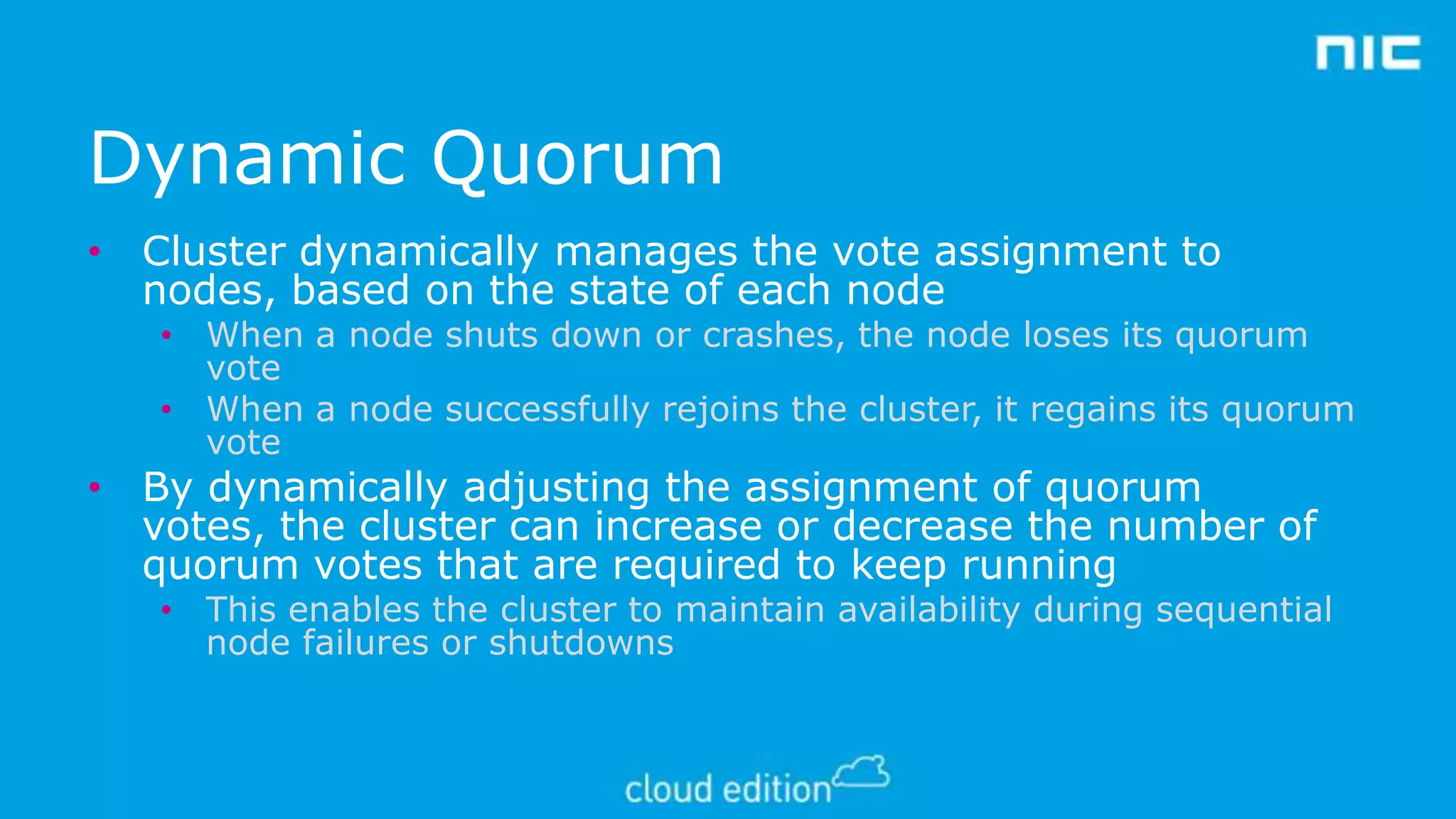 Dynamic Quorum
• Cluster dynamically manages the vote assignment to
nodes, based on the state of each node

• When a node shuts down or crashes, the node loses its quorum
vote
• When a node successfully rejoins the cluster, it regains its quorum
vote

• By dynamically adjusting the assignment of quorum
votes, the cluster can increase or decrease the number of
quorum votes that are required to keep running

• This enables the cluster to maintain availability during sequential
node failures or shutdowns

 