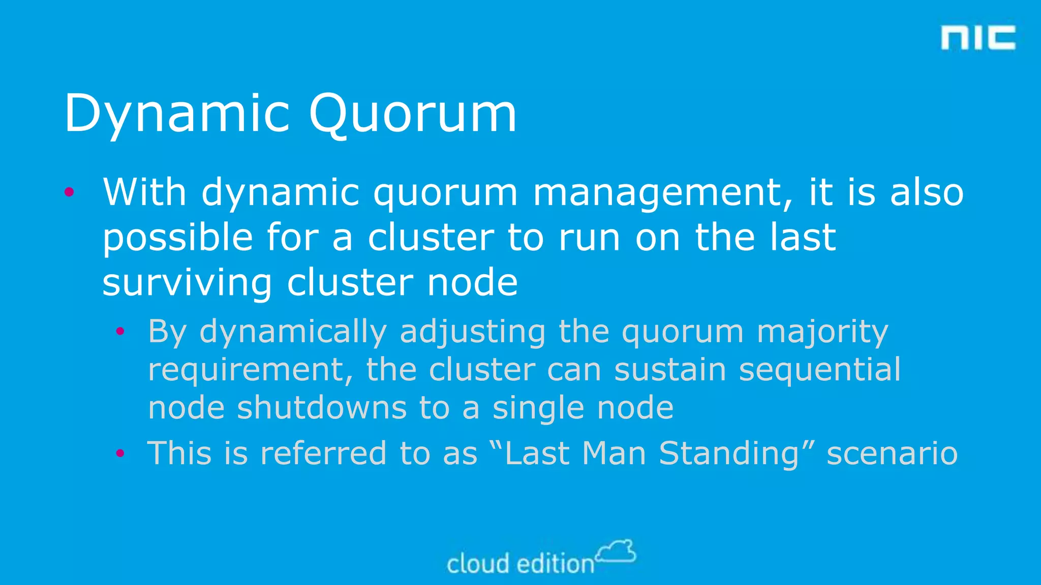 Dynamic Quorum
• With dynamic quorum management, it is also
possible for a cluster to run on the last
surviving cluster node
• By dynamically adjusting the quorum majority
requirement, the cluster can sustain sequential
node shutdowns to a single node
• This is referred to as “Last Man Standing” scenario

 
