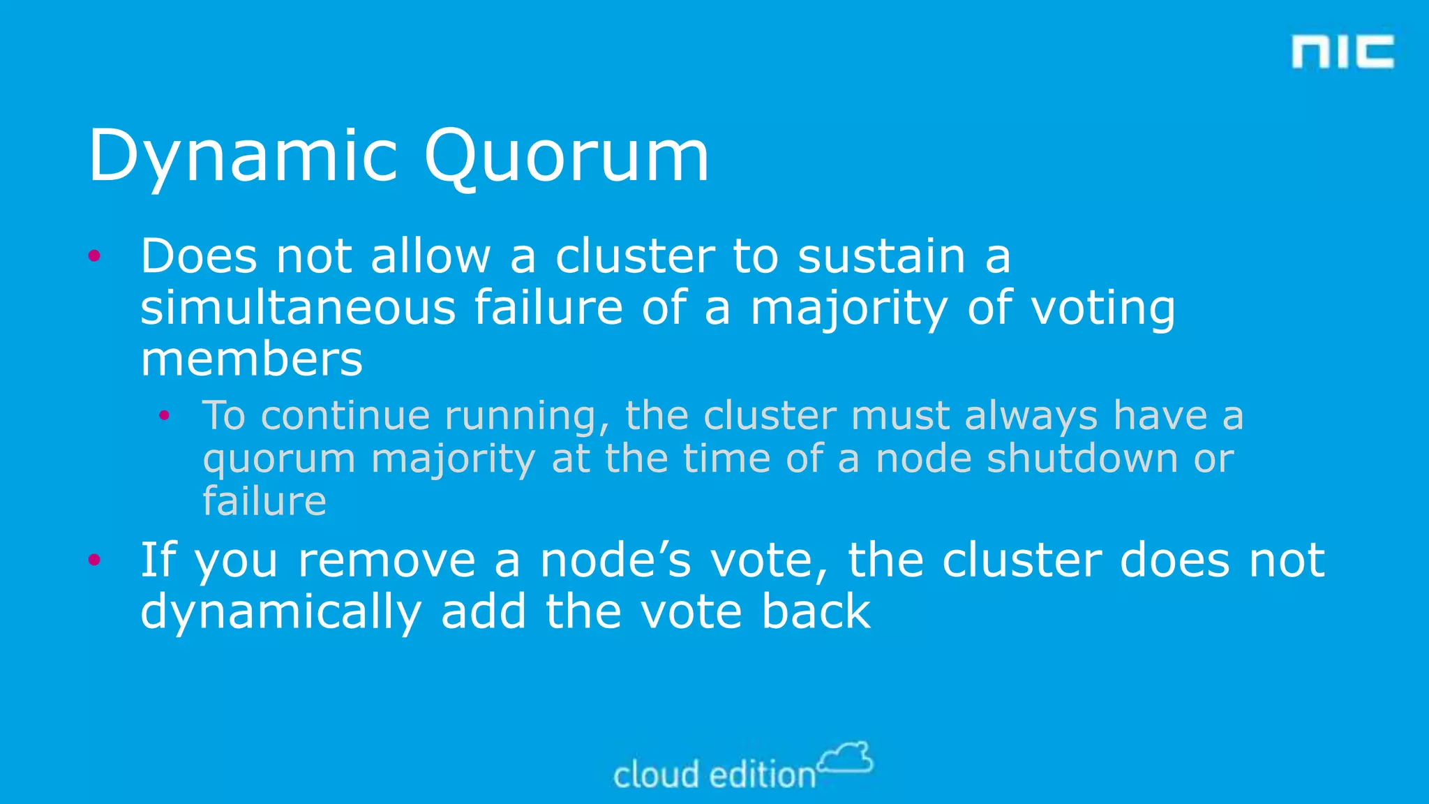 Dynamic Quorum
• Does not allow a cluster to sustain a
simultaneous failure of a majority of voting
members
• To continue running, the cluster must always have a
quorum majority at the time of a node shutdown or
failure

• If you remove a node’s vote, the cluster does not
dynamically add the vote back

 