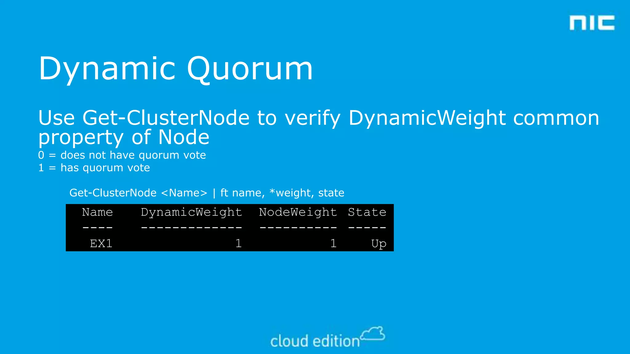 Dynamic Quorum
Use Get-ClusterNode to verify DynamicWeight common
property of Node
0 = does not have quorum vote
1 = has quorum vote

Get-ClusterNode <Name> | ft name, *weight, state

Name
---EX1

DynamicWeight
------------1

NodeWeight State
---------- ----1
Up

 
