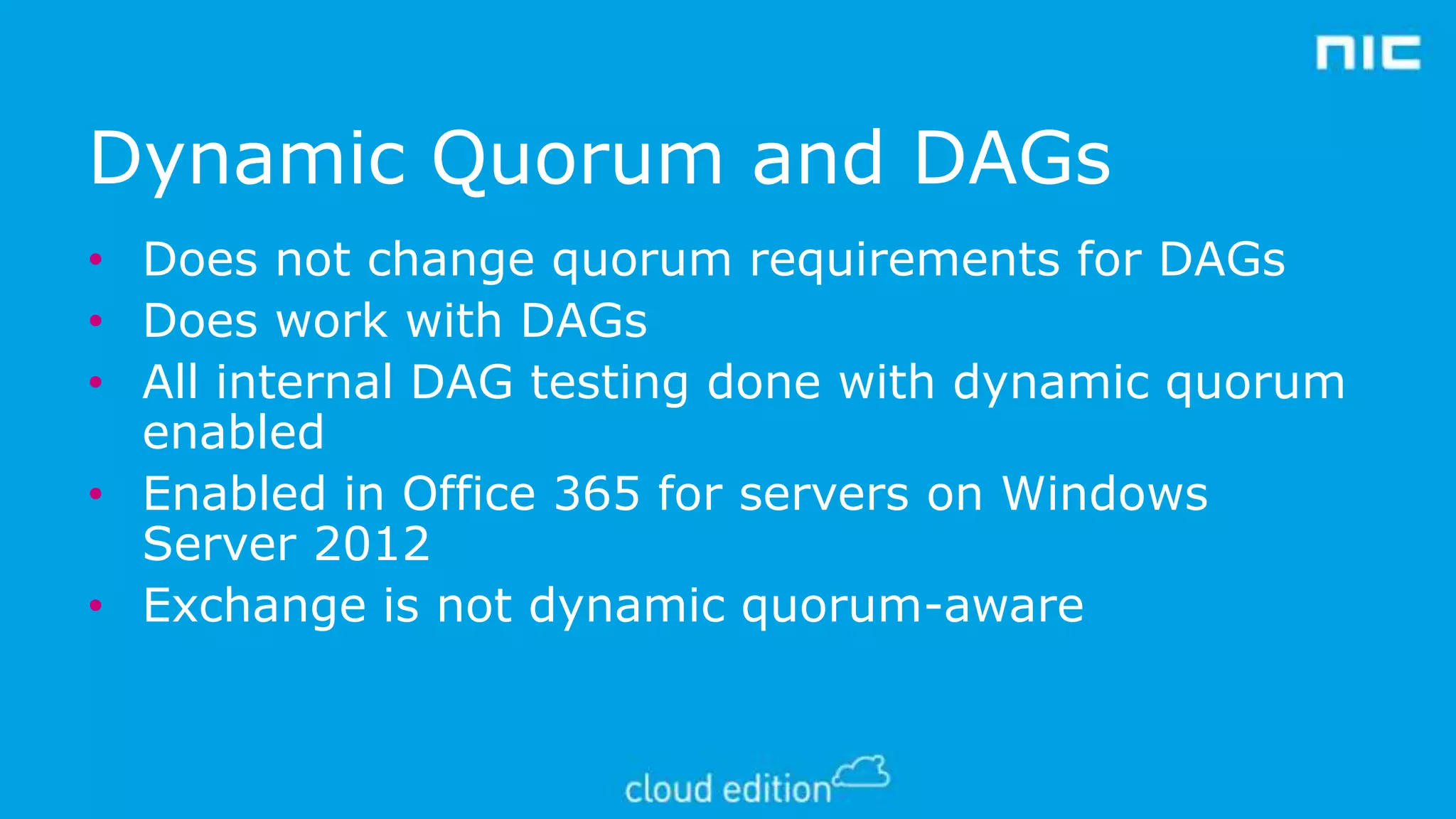 Dynamic Quorum and DAGs
• Does not change quorum requirements for DAGs
• Does work with DAGs
• All internal DAG testing done with dynamic quorum
enabled
• Enabled in Office 365 for servers on Windows
Server 2012
• Exchange is not dynamic quorum-aware

 