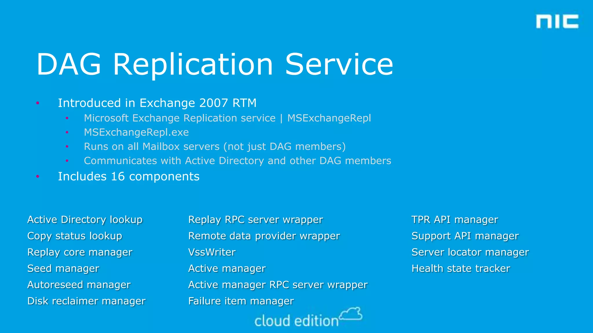 DAG Replication Service
•

Introduced in Exchange 2007 RTM
•
•
•
•

•

Microsoft Exchange Replication service | MSExchangeRepl
MSExchangeRepl.exe
Runs on all Mailbox servers (not just DAG members)
Communicates with Active Directory and other DAG members

Includes 16 components

Active Directory lookup

Replay RPC server wrapper

TPR API manager

Copy status lookup

Remote data provider wrapper

Support API manager

Replay core manager

VssWriter

Server locator manager

Seed manager

Active manager

Health state tracker

Autoreseed manager

Active manager RPC server wrapper

Disk reclaimer manager

Failure item manager

 