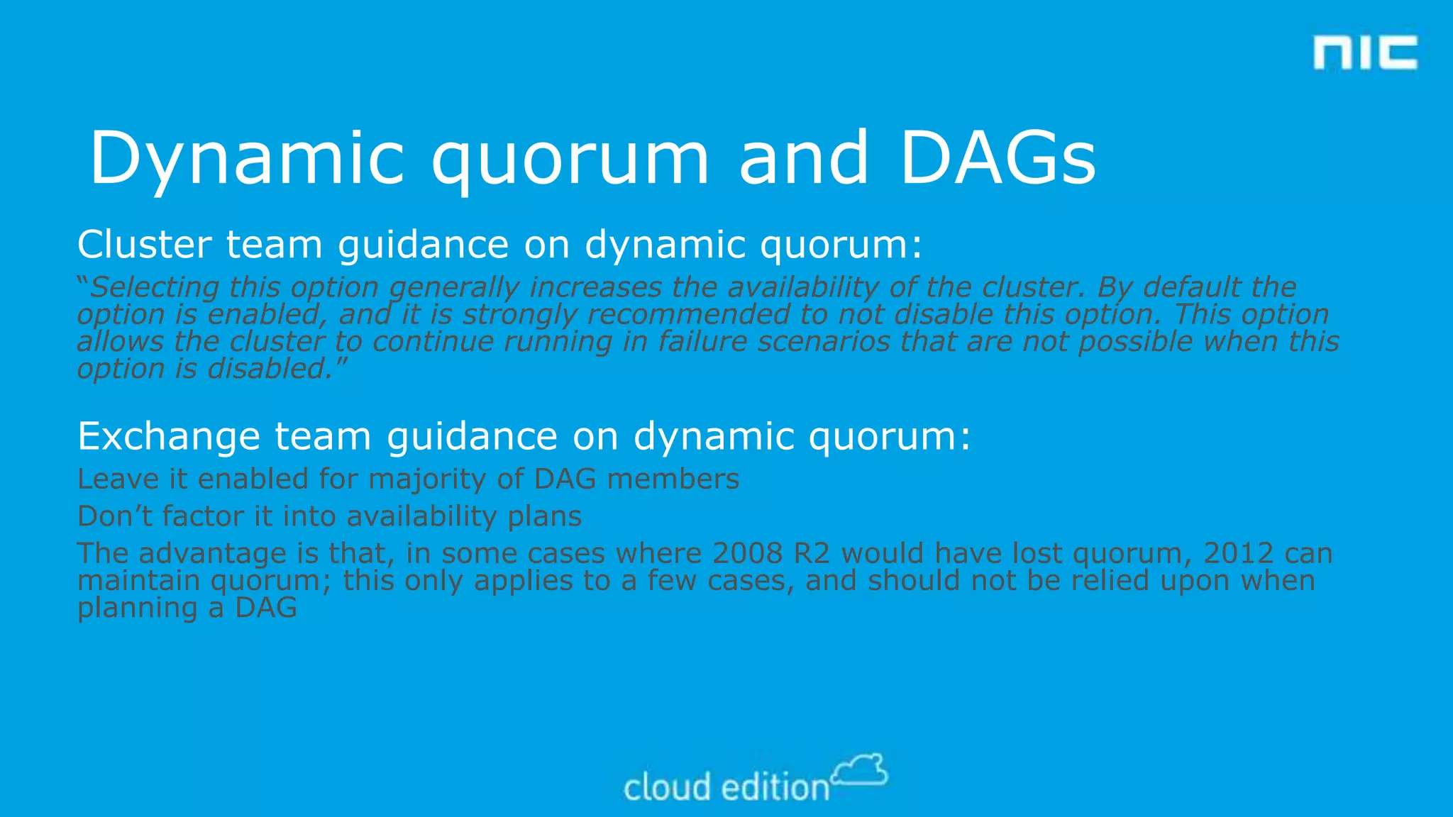 Dynamic quorum and DAGs
Cluster team guidance on dynamic quorum:
“Selecting this option generally increases the availability of the cluster. By default the
option is enabled, and it is strongly recommended to not disable this option. This option
allows the cluster to continue running in failure scenarios that are not possible when this
option is disabled.”

Exchange team guidance on dynamic quorum:
Leave it enabled for majority of DAG members
Don’t factor it into availability plans
The advantage is that, in some cases where 2008 R2 would have lost quorum, 2012 can
maintain quorum; this only applies to a few cases, and should not be relied upon when
planning a DAG

 