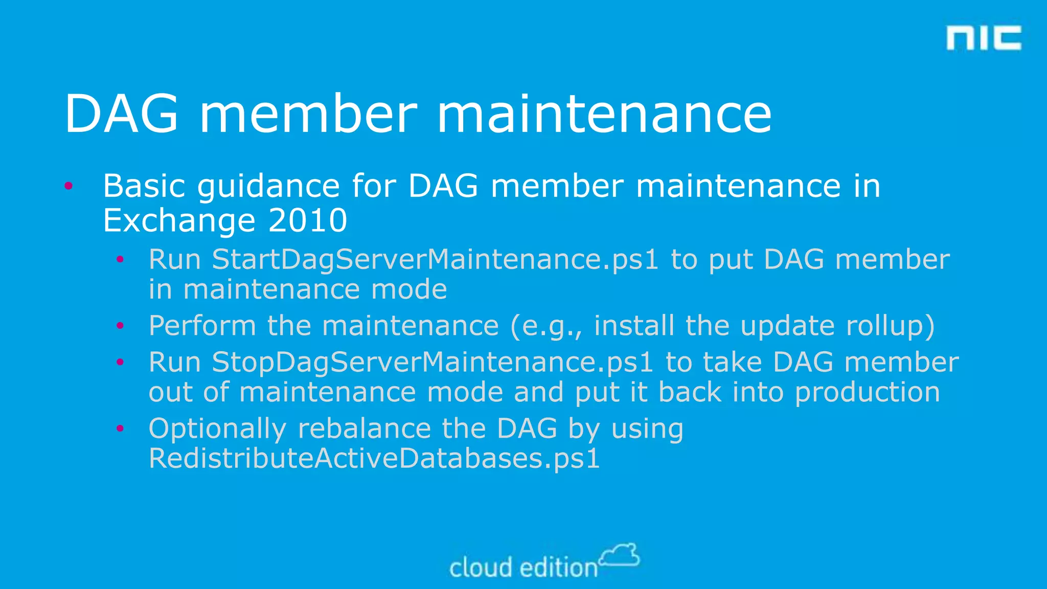DAG member maintenance
• Basic guidance for DAG member maintenance in
Exchange 2010
• Run StartDagServerMaintenance.ps1 to put DAG member
in maintenance mode
• Perform the maintenance (e.g., install the update rollup)
• Run StopDagServerMaintenance.ps1 to take DAG member
out of maintenance mode and put it back into production
• Optionally rebalance the DAG by using
RedistributeActiveDatabases.ps1

 
