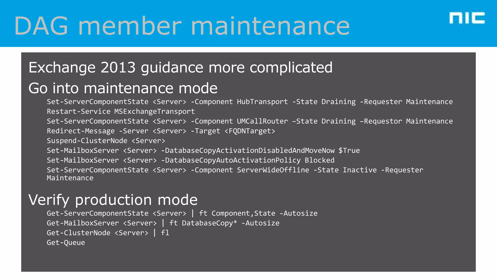 Exchange 2013 guidance more complicated
Go into maintenance mode
Set-ServerComponentState <Server> -Component HubTransport -State Draining -Requester Maintenance
Restart-Service MSExchangeTransport
Set-ServerComponentState <Server> -Component UMCallRouter –State Draining –Requestor Maintenance
Redirect-Message -Server <Server> -Target <FQDNTarget>
Suspend-ClusterNode <Server>
Set-MailboxServer <Server> -DatabaseCopyActivationDisabledAndMoveNow $True
Set-MailboxServer <Server> -DatabaseCopyAutoActivationPolicy Blocked
Set-ServerComponentState <Server> -Component ServerWideOffline -State Inactive -Requester
Maintenance

Verify production mode
Get-ServerComponentState <Server> | ft Component,State -Autosize
Get-MailboxServer <Server> | ft DatabaseCopy* -Autosize
Get-ClusterNode <Server> | fl
Get-Queue

 