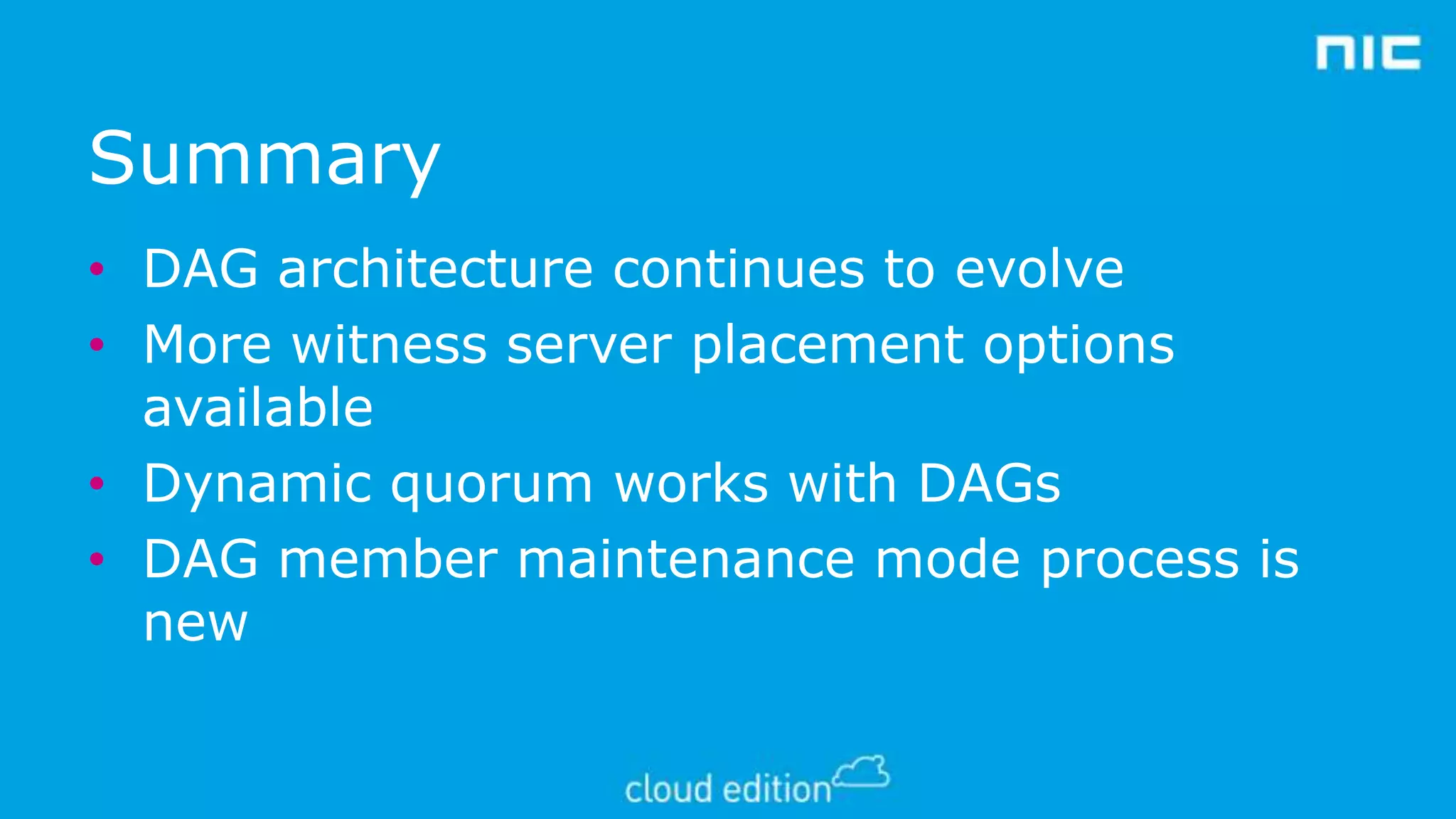 Summary
• DAG architecture continues to evolve
• More witness server placement options
available
• Dynamic quorum works with DAGs
• DAG member maintenance mode process is
new

 