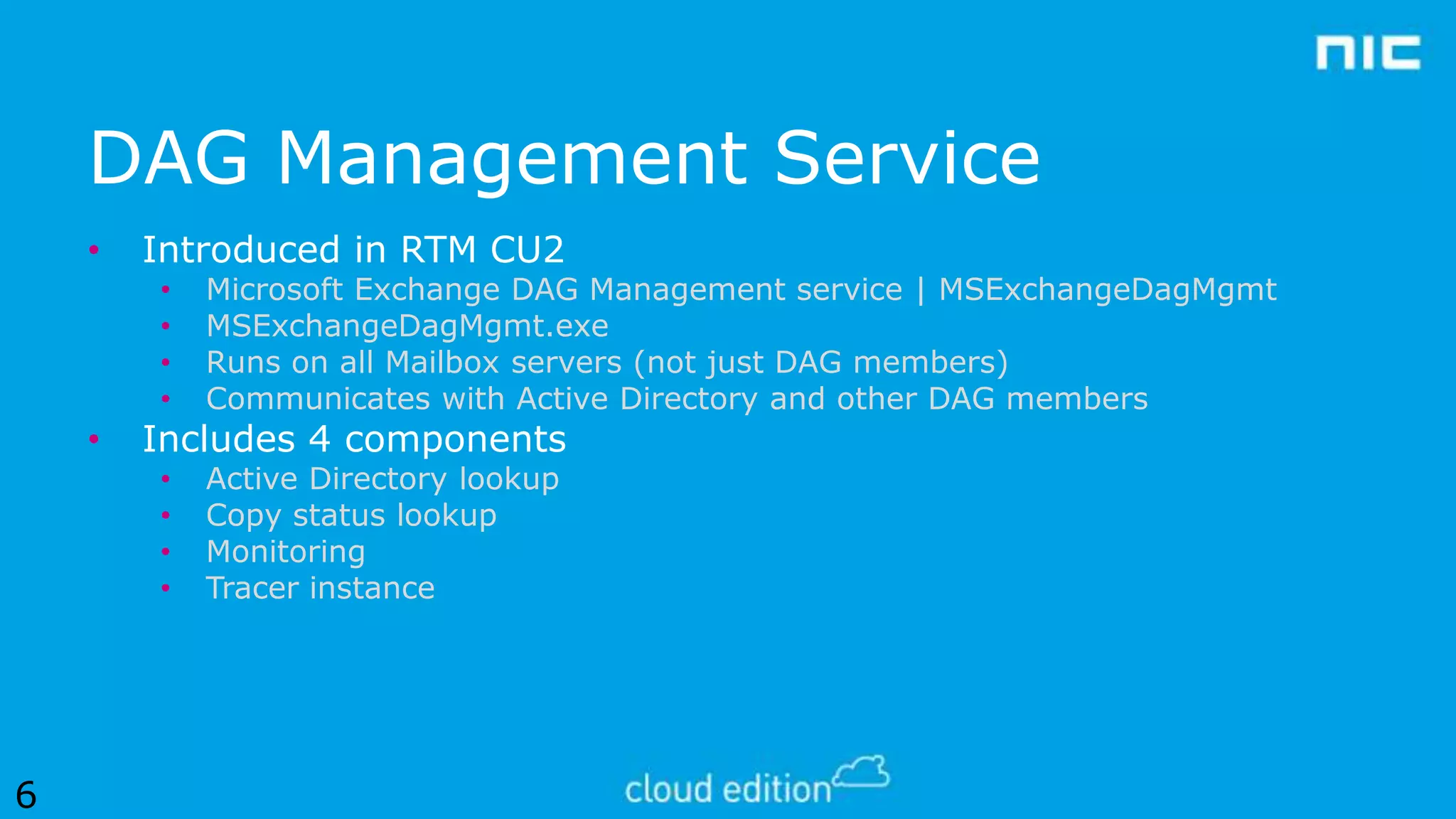DAG Management Service
•

Introduced in RTM CU2
•
•
•
•

•
•
•
•

•

6

Microsoft Exchange DAG Management service | MSExchangeDagMgmt
MSExchangeDagMgmt.exe
Runs on all Mailbox servers (not just DAG members)
Communicates with Active Directory and other DAG members
Active Directory lookup
Copy status lookup
Monitoring
Tracer instance

Includes 4 components

 