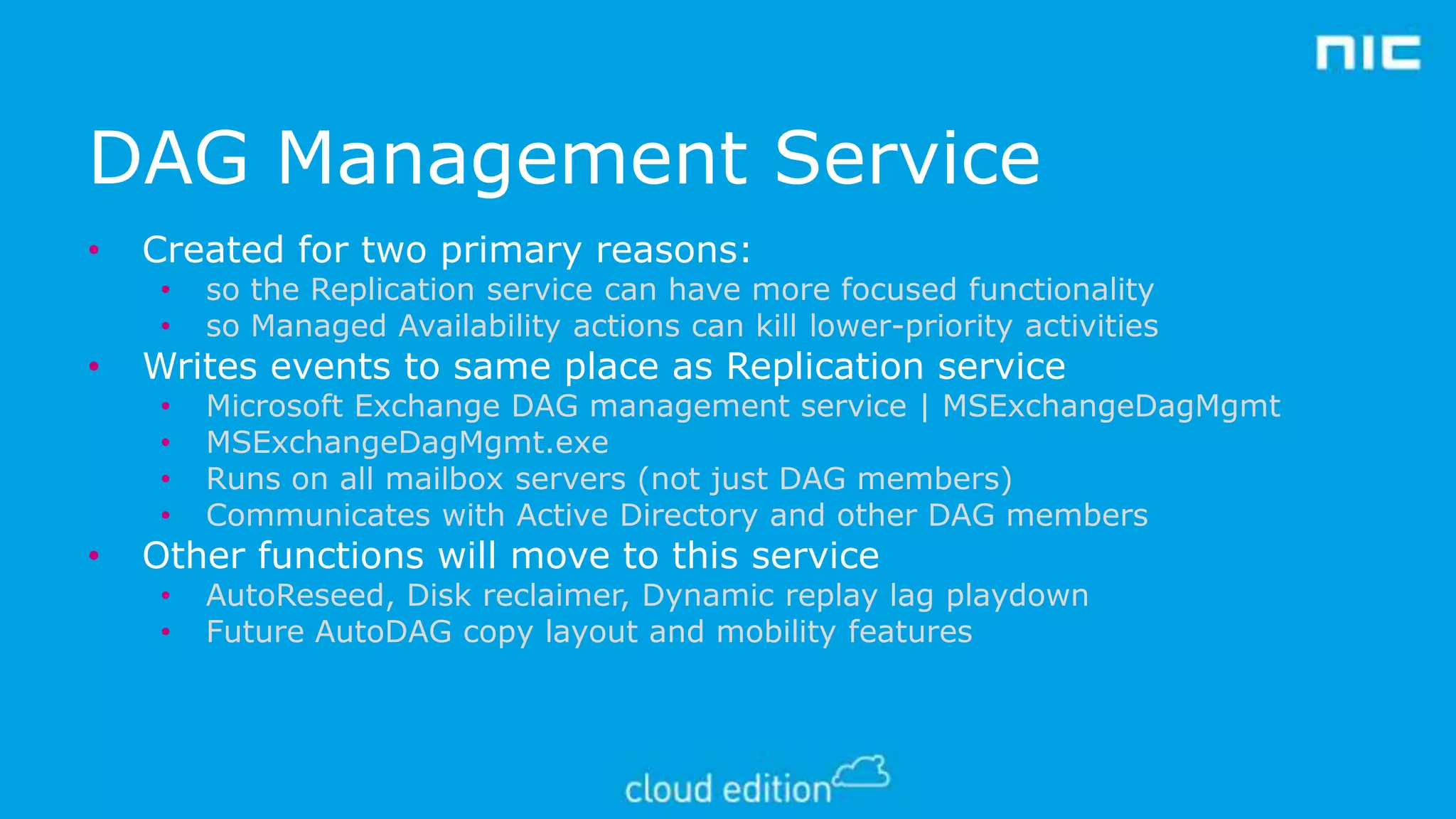 DAG Management Service
•

Created for two primary reasons:
•
•

•
•
•
•

•

•

so the Replication service can have more focused functionality
so Managed Availability actions can kill lower-priority activities
Microsoft Exchange DAG management service | MSExchangeDagMgmt
MSExchangeDagMgmt.exe
Runs on all mailbox servers (not just DAG members)
Communicates with Active Directory and other DAG members

•
•

AutoReseed, Disk reclaimer, Dynamic replay lag playdown
Future AutoDAG copy layout and mobility features

Writes events to same place as Replication service

Other functions will move to this service

 