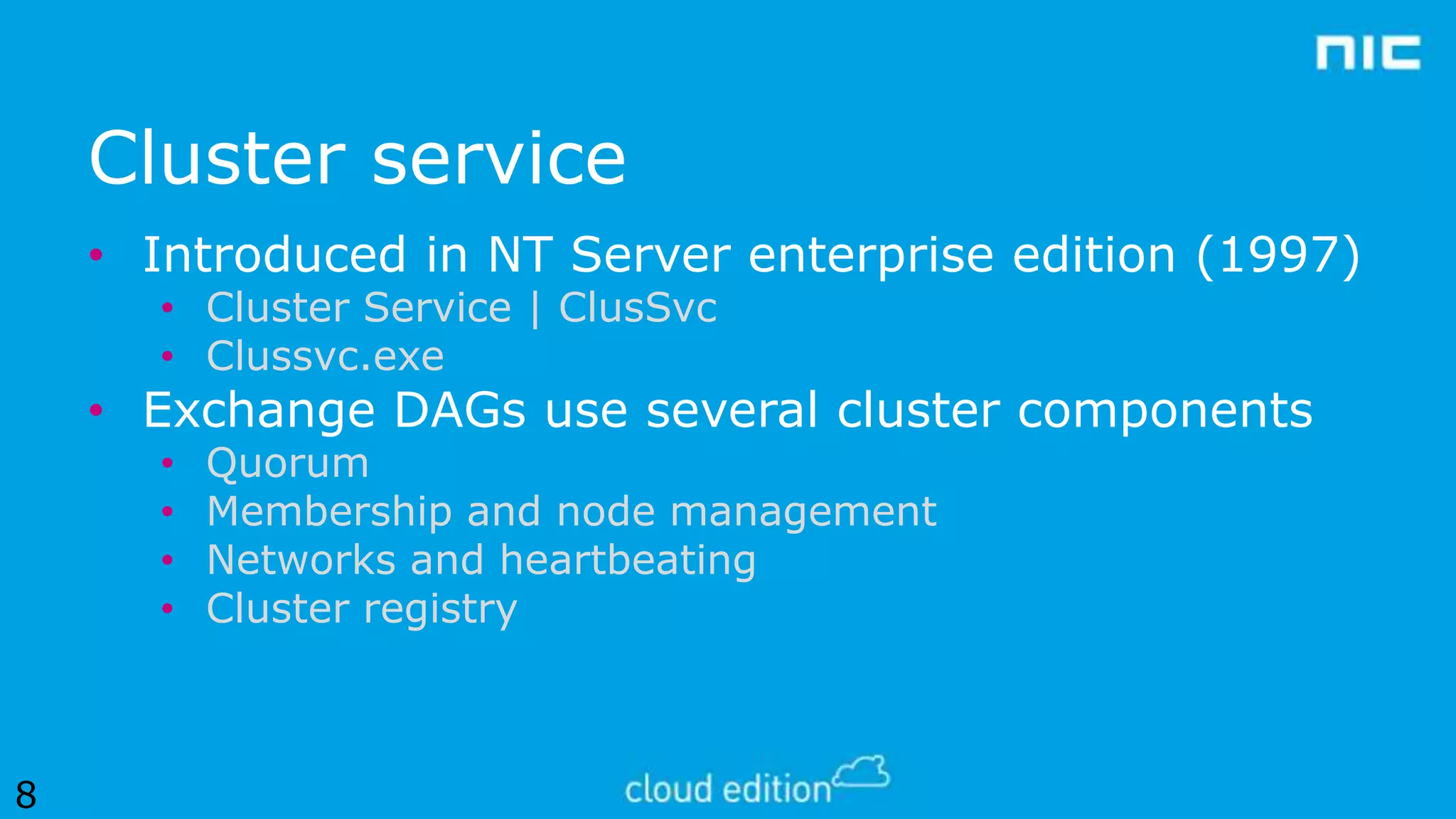 Cluster service
• Introduced in NT Server enterprise edition (1997)
• Cluster Service | ClusSvc
• Clussvc.exe

• Exchange DAGs use several cluster components
•
•
•
•

8

Quorum
Membership and node management
Networks and heartbeating
Cluster registry

 