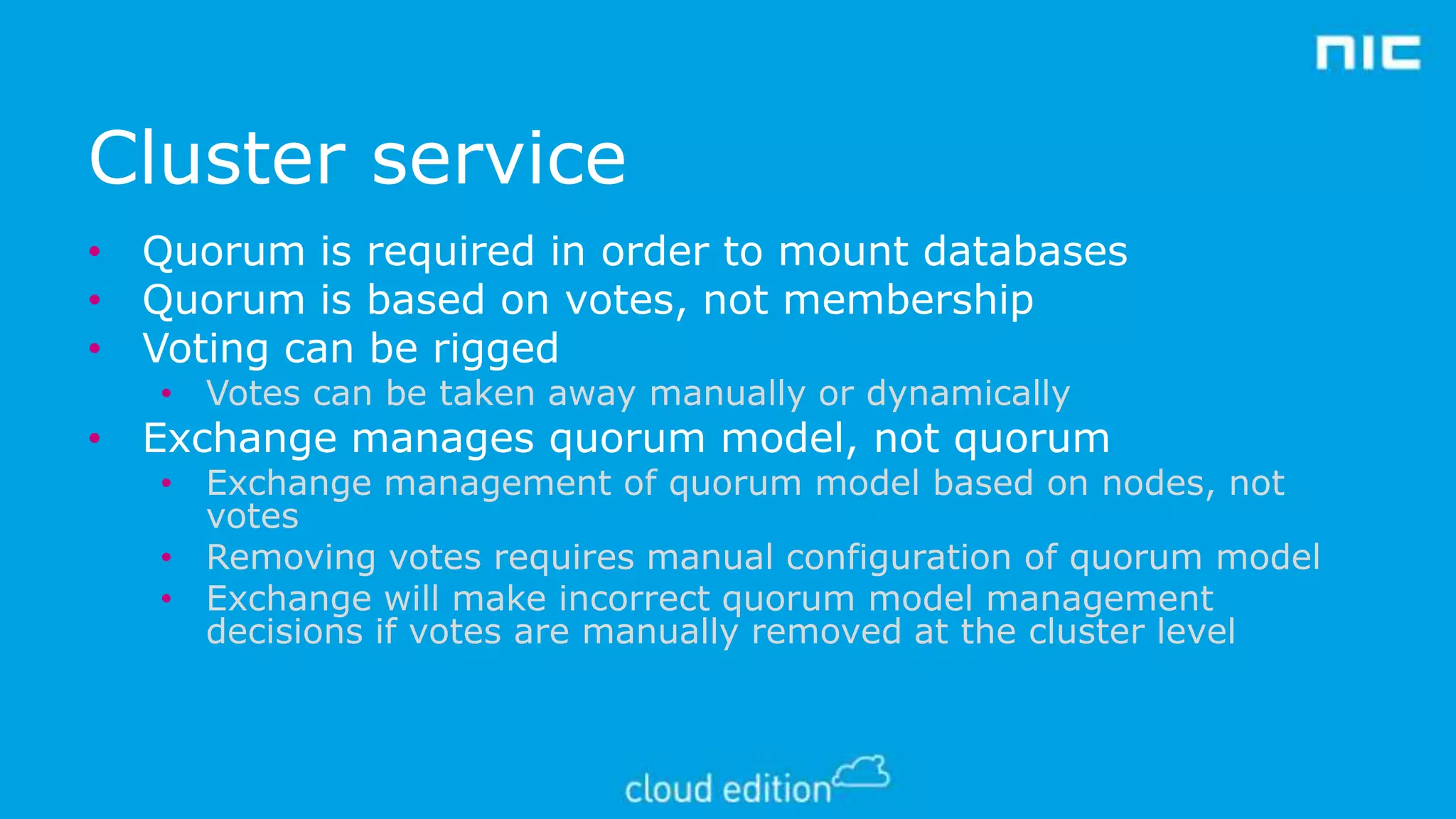 Cluster service
• Quorum is required in order to mount databases
• Quorum is based on votes, not membership
• Voting can be rigged
• Votes can be taken away manually or dynamically

• Exchange manages quorum model, not quorum

• Exchange management of quorum model based on nodes, not
votes
• Removing votes requires manual configuration of quorum model
• Exchange will make incorrect quorum model management
decisions if votes are manually removed at the cluster level

 