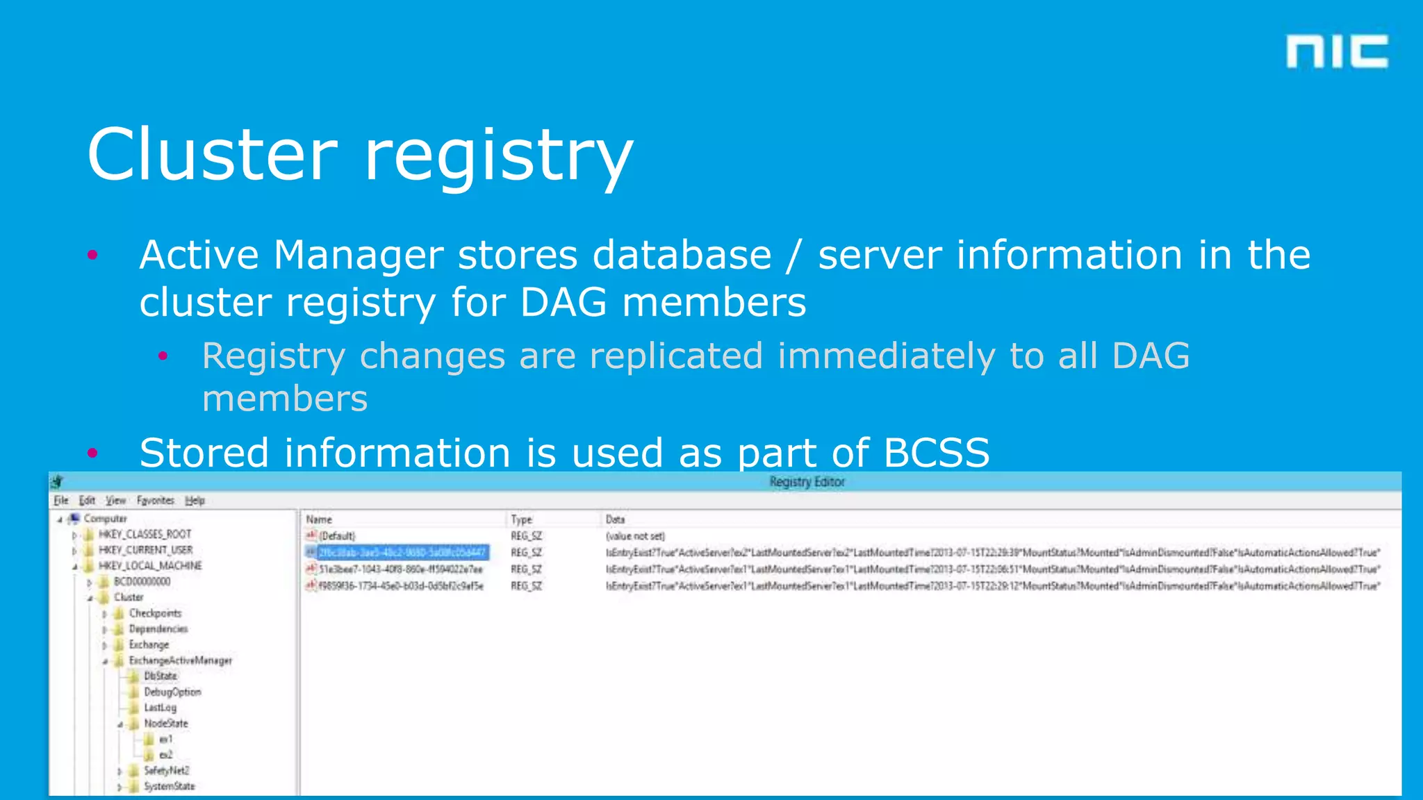 Cluster registry
• Active Manager stores database / server information in the
cluster registry for DAG members
• Registry changes are replicated immediately to all DAG
members

• Stored information is used as part of BCSS

 