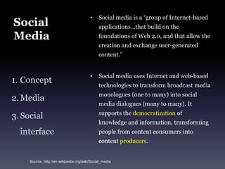Social MediaSocial media is a “group of Internet-based applications…that build on the foundations of Web 2.0, and that allow the creation and exchange user-generated content.”Social media uses Internet and web-based technologies to transform broadcast media monologues (one to many) into social media dialogues (many to many). It supports the democratization of knowledge and information, transforming people from content consumers into content producers.ConceptMediaSocial interfaceSource: http://en.wikipedia.org/wiki/Social_media