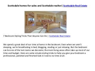 Scottsdale homes for sales and Scottsdale realtor| Scottsdale Real Estate
7 Bedroom Styling Tricks That Anyone Can Do | Scottsdale Real Estate
We spend a great deal of our time at home in the bedroom. Even when we aren’t
sleeping, we’re breakfasting in bed, blogging, reading or just relaxing. But the bedroom
can be one of the last rooms we decorate; the main living areas often take up most of our
time and budget. Here are some simple styling tricks to help you give your bedroom a
professional, polished and finished look in next to no time at all.
 