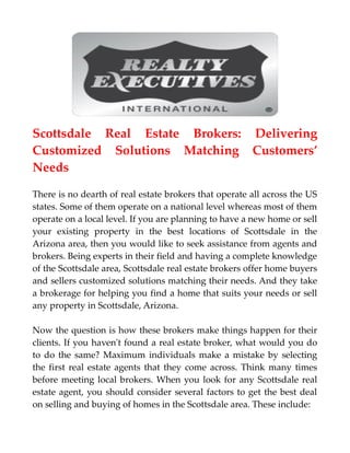 Scottsdale Real Estate Brokers: Delivering
Customized Solutions Matching Customers’
Needs
There is no dearth of real estate brokers that operate all across the US
states. Some of them operate on a national level whereas most of them
operate on a local level. If you are planning to have a new home or sell
your existing property in the best locations of Scottsdale in the
Arizona area, then you would like to seek assistance from agents and
brokers. Being experts in their field and having a complete knowledge
of the Scottsdale area, Scottsdale real estate brokers offer home buyers
and sellers customized solutions matching their needs. And they take
a brokerage for helping you find a home that suits your needs or sell
any property in Scottsdale, Arizona.
Now the question is how these brokers make things happen for their
clients. If you haven't found a real estate broker, what would you do
to do the same? Maximum individuals make a mistake by selecting
the first real estate agents that they come across. Think many times
before meeting local brokers. When you look for any Scottsdale real
estate agent, you should consider several factors to get the best deal
on selling and buying of homes in the Scottsdale area. These include:
 