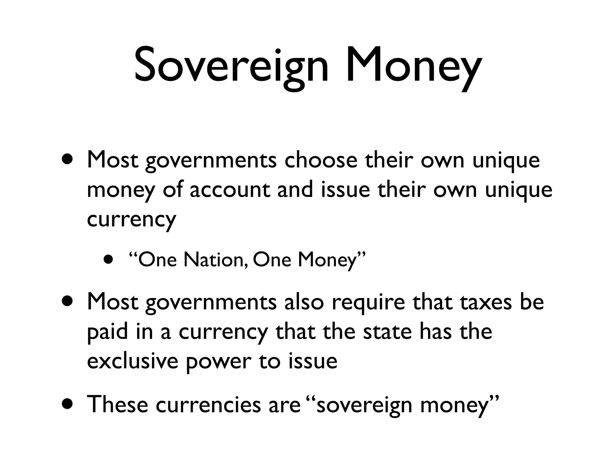 Sovereign Money
• Most governments choose their own unique
  money of account and issue their own unique
  currency
   •   “One Nation, One Money”

• Most governments also require that taxes be
  paid in a currency that the state has the
  exclusive power to issue
• These currencies are “sovereign money”
 
