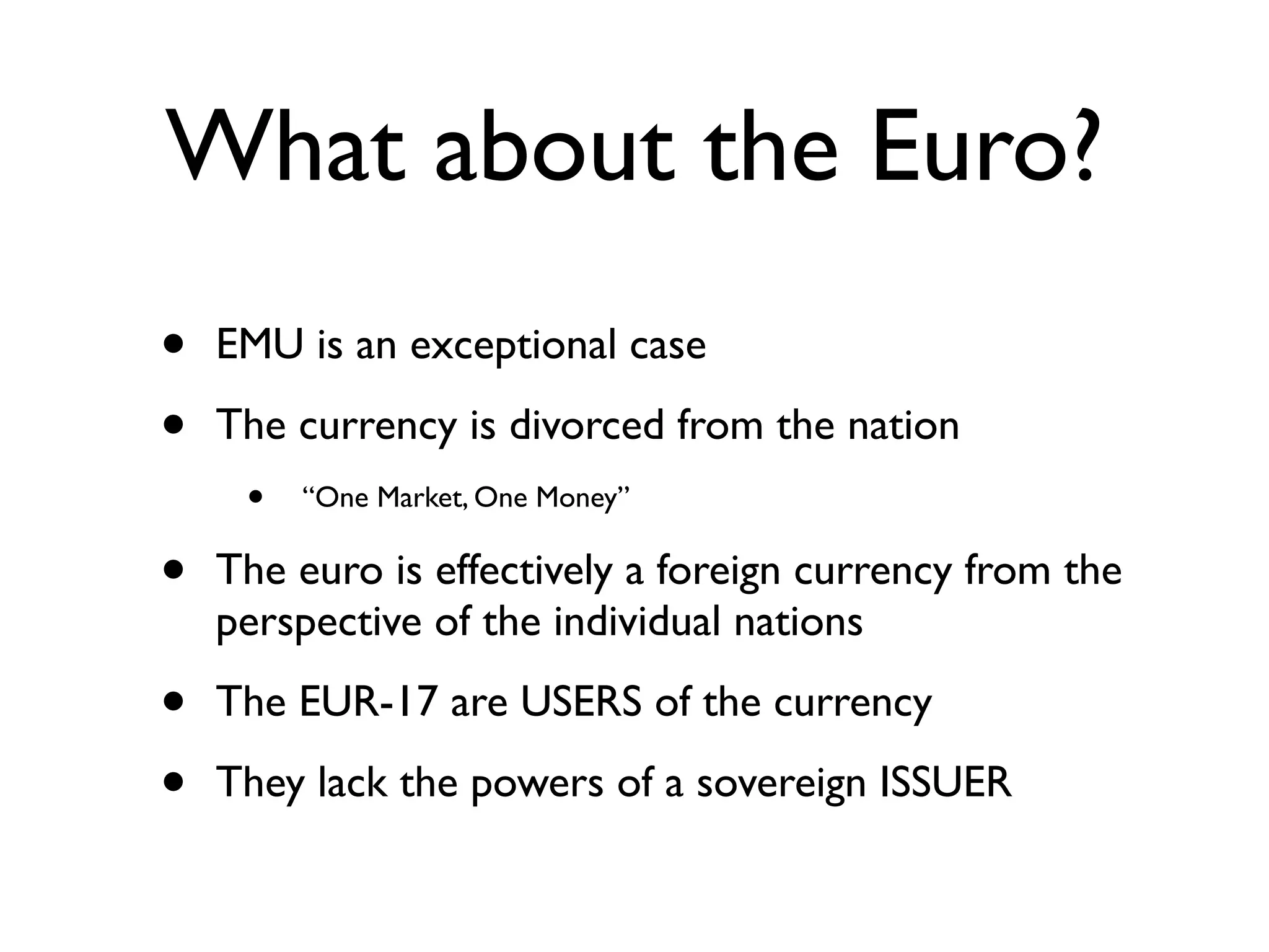 What about the Euro?
•   EMU is an exceptional case

•   The currency is divorced from the nation
     •   “One Market, One Money”

•   The euro is effectively a foreign currency from the
    perspective of the individual nations

•   The EUR-17 are USERS of the currency

•   They lack the powers of a sovereign ISSUER
 