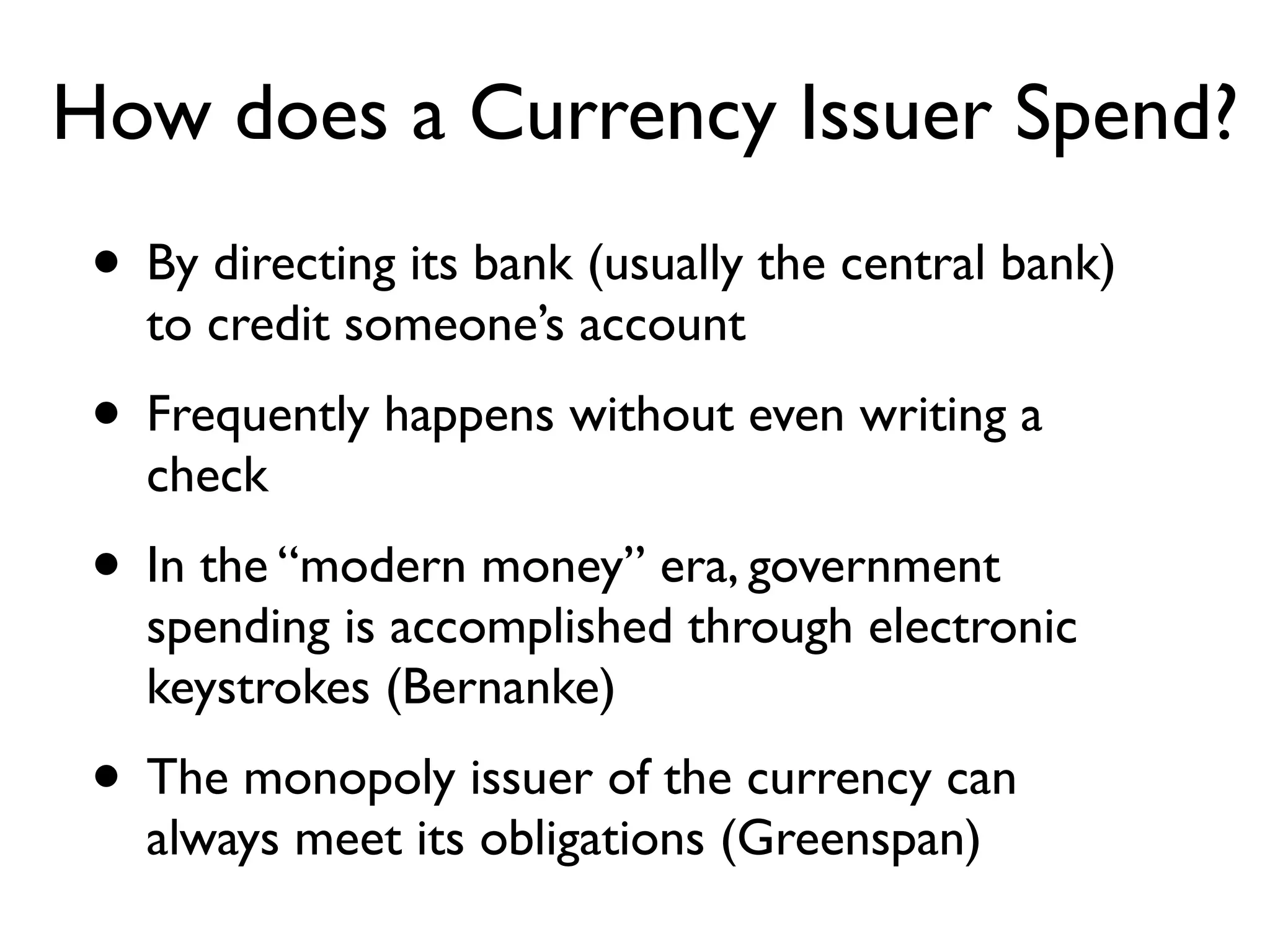 How does a Currency Issuer Spend?
 • By directing its bank (usually the central bank)
   to credit someone’s account
 • Frequently happens without even writing a
   check
 • In the “modern money” era, government
   spending is accomplished through electronic
   keystrokes (Bernanke)
 • The monopoly issuer of the currency can
   always meet its obligations (Greenspan)
 