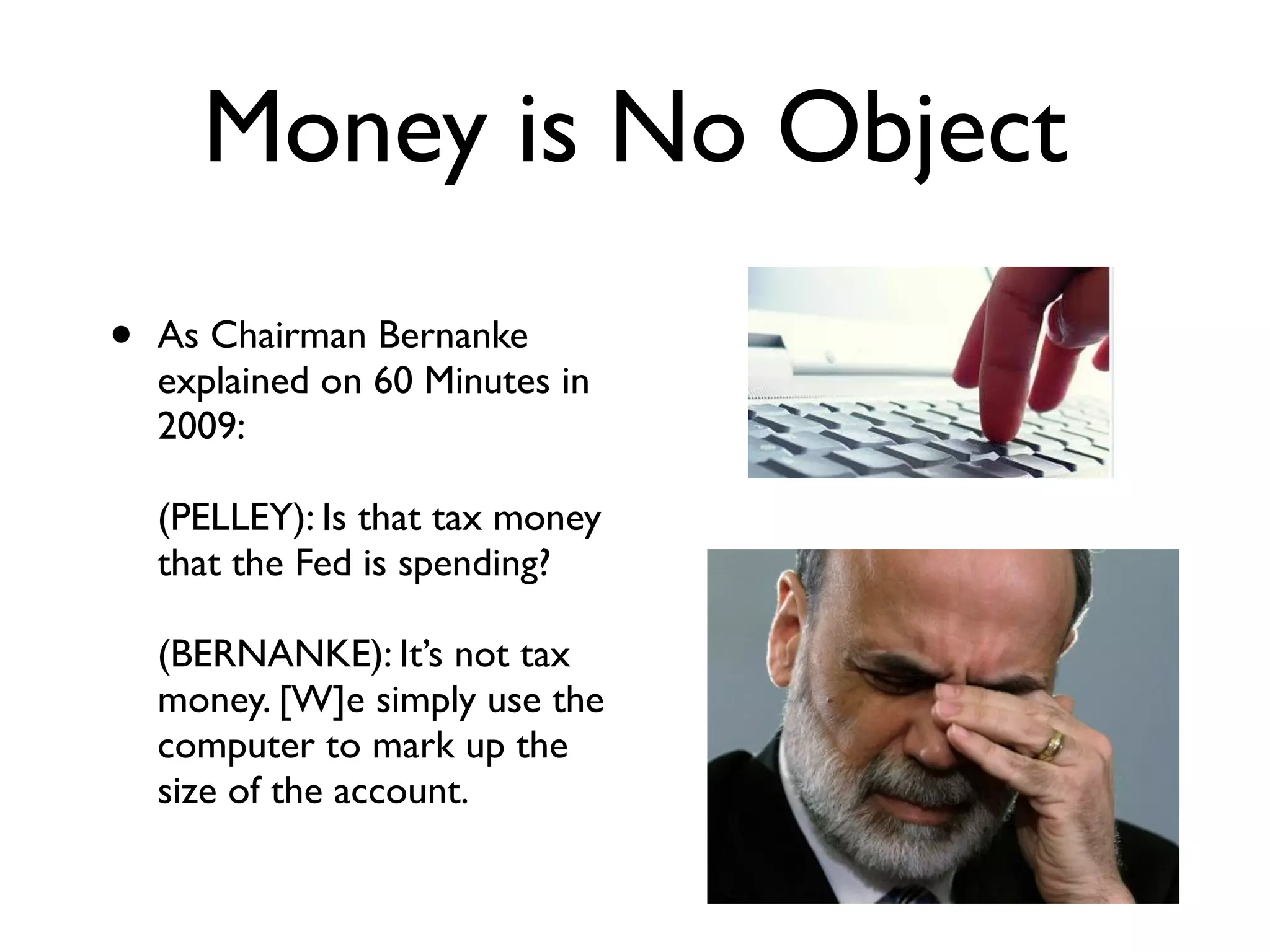 Money is No Object
•   As Chairman Bernanke
    explained on 60 Minutes in
    2009: 
     
    (PELLEY): Is that tax money
    that the Fed is spending? 
     
    (BERNANKE): It’s not tax
    money. [W]e simply use the
    computer to mark up the
    size of the account.
 