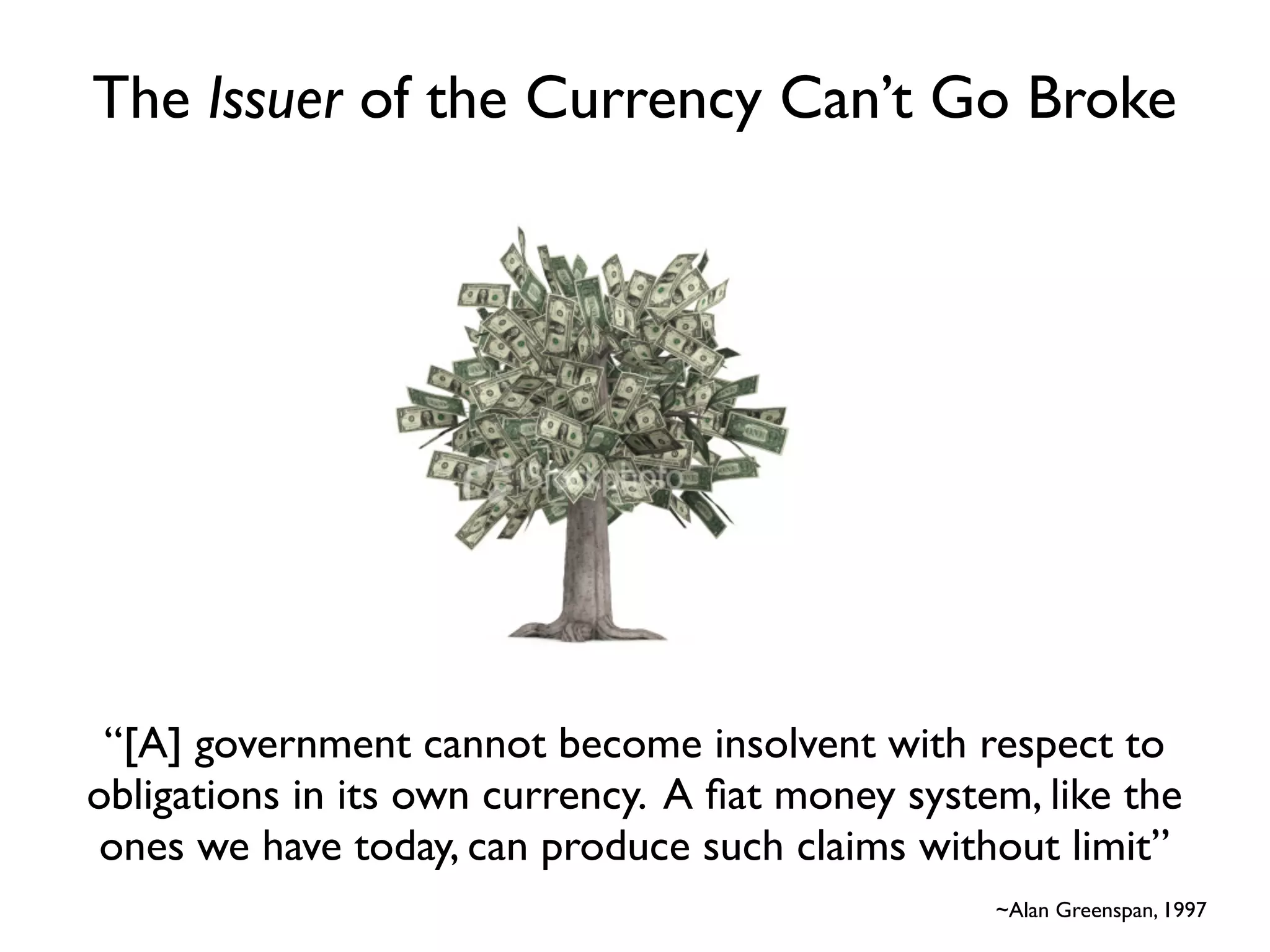The Issuer of the Currency Can’t Go Broke




 “[A] government cannot become insolvent with respect to
obligations in its own currency. A ﬁat money system, like the
 ones we have today, can produce such claims without limit”
                                                                           
                                                  ~Alan Greenspan, 1997
 
