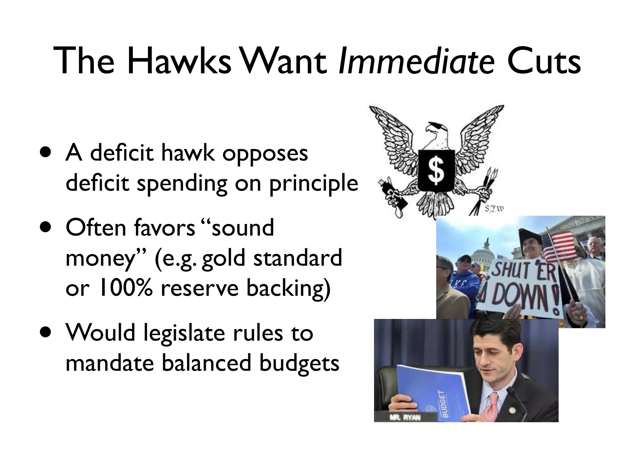 The Hawks Want Immediate Cuts

• A deﬁcit hawk opposes
  deﬁcit spending on principle
• Often favors “sound
  money” (e.g. gold standard
  or 100% reserve backing)
• Would legislate rules to
  mandate balanced budgets 
 