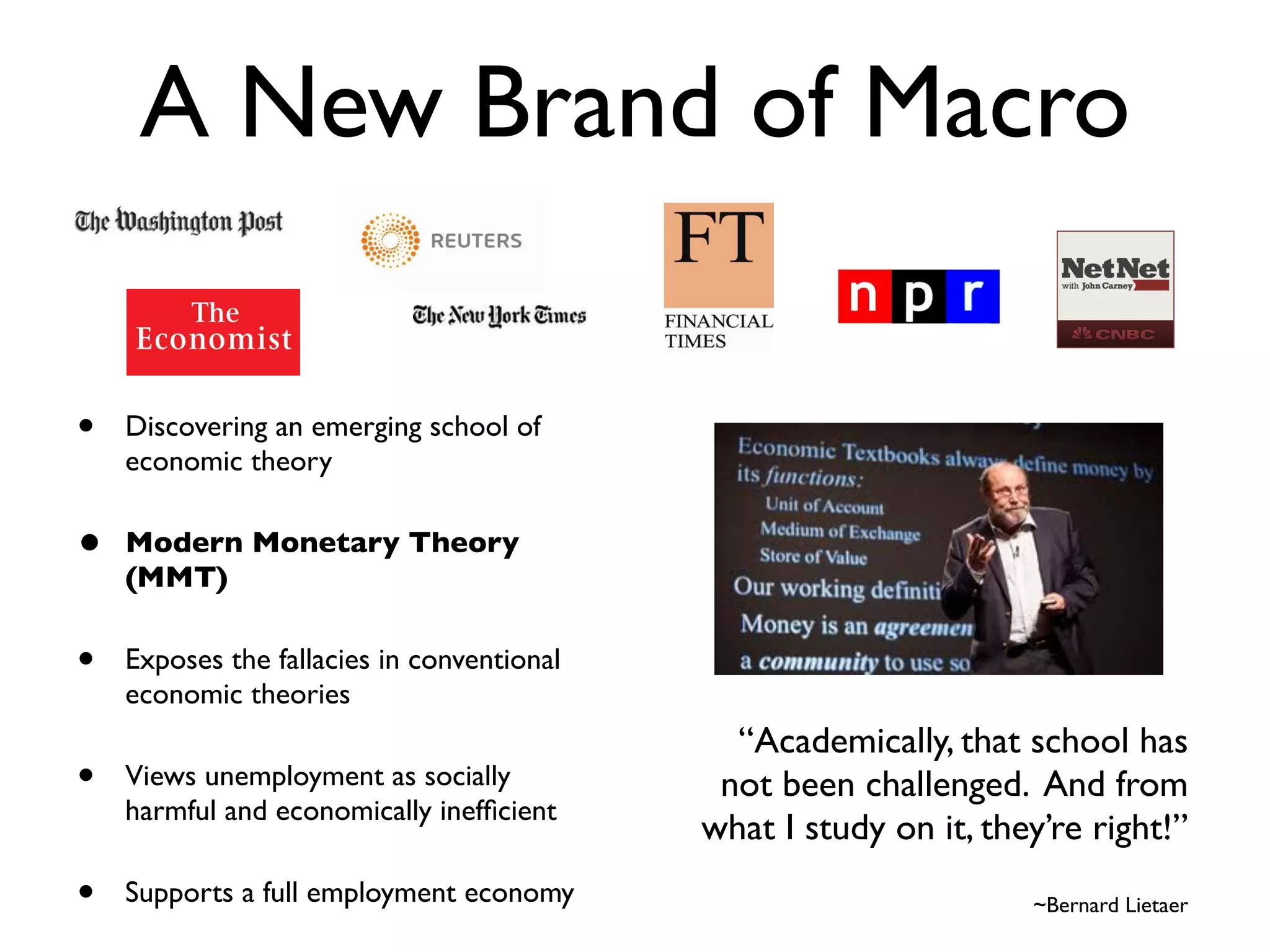 A New Brand of Macro

•   Discovering an emerging school of
    economic theory

•   Modern Monetary Theory
    (MMT)

•   Exposes the fallacies in conventional
    economic theories
                                              “Academically, that school has  
•   Views unemployment as socially           not been challenged. And from  
    harmful and economically inefﬁcient
                                            what I study on it, they’re right!” 
                                                                                  
•   Supports a full employment economy                               ~Bernard Lietaer
 