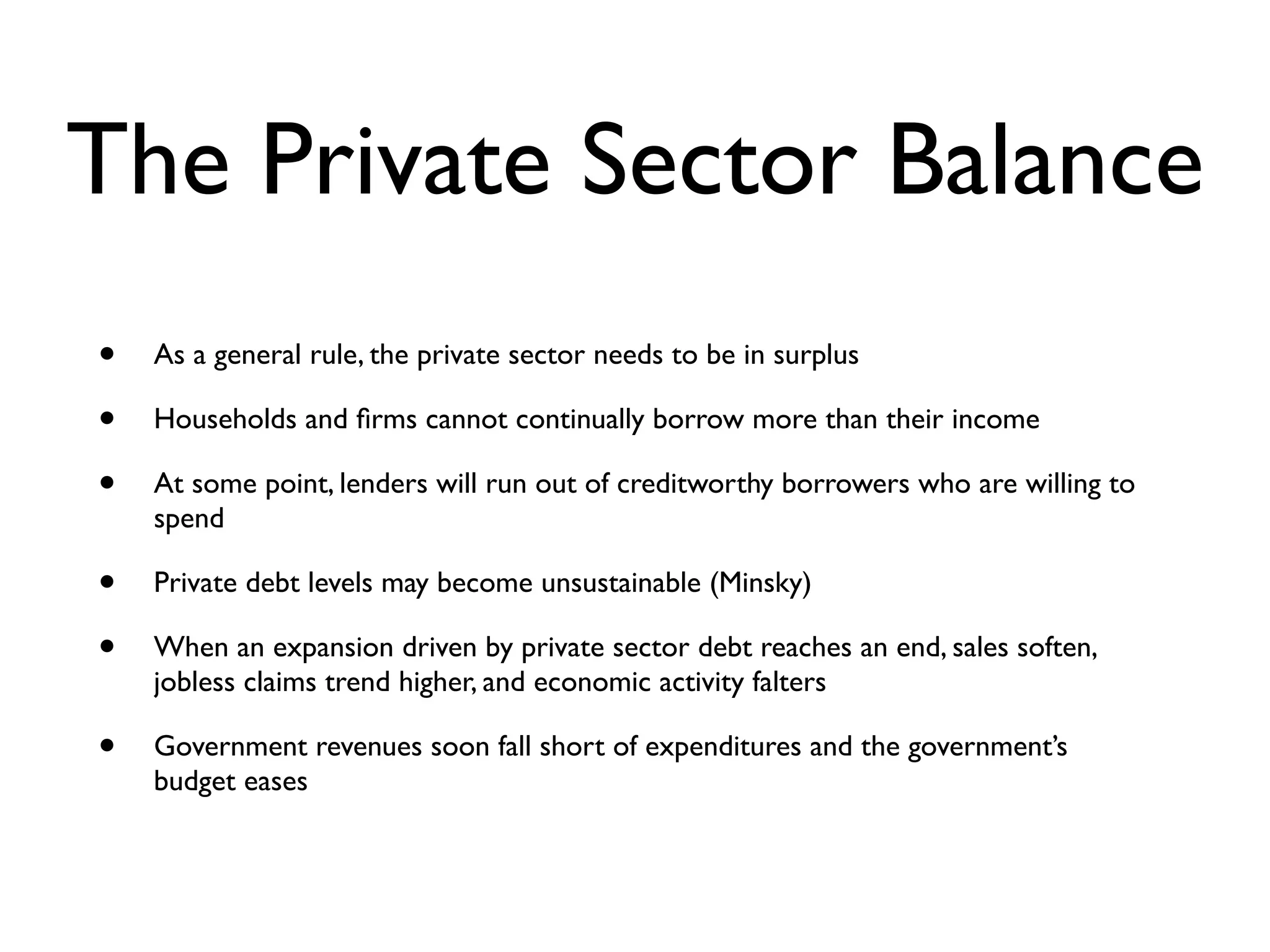 The Private Sector Balance
•   As a general rule, the private sector needs to be in surplus

•   Households and ﬁrms cannot continually borrow more than their income

•   At some point, lenders will run out of creditworthy borrowers who are willing to
    spend

•   Private debt levels may become unsustainable (Minsky)

•   When an expansion driven by private sector debt reaches an end, sales soften,
    jobless claims trend higher, and economic activity falters

•   Government revenues soon fall short of expenditures and the government’s
    budget eases
 