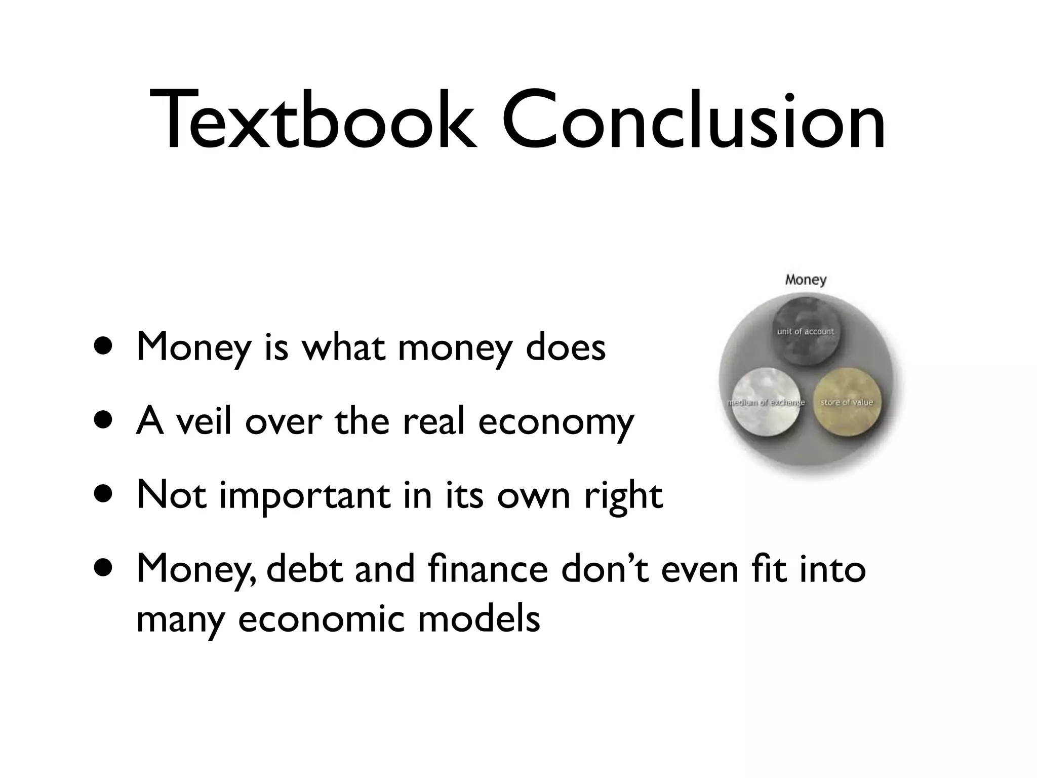 Textbook Conclusion

• Money is what money does
• A veil over the real economy
• Not important in its own right
• Money, debt and ﬁnance don’t even ﬁt into
  many economic models
 