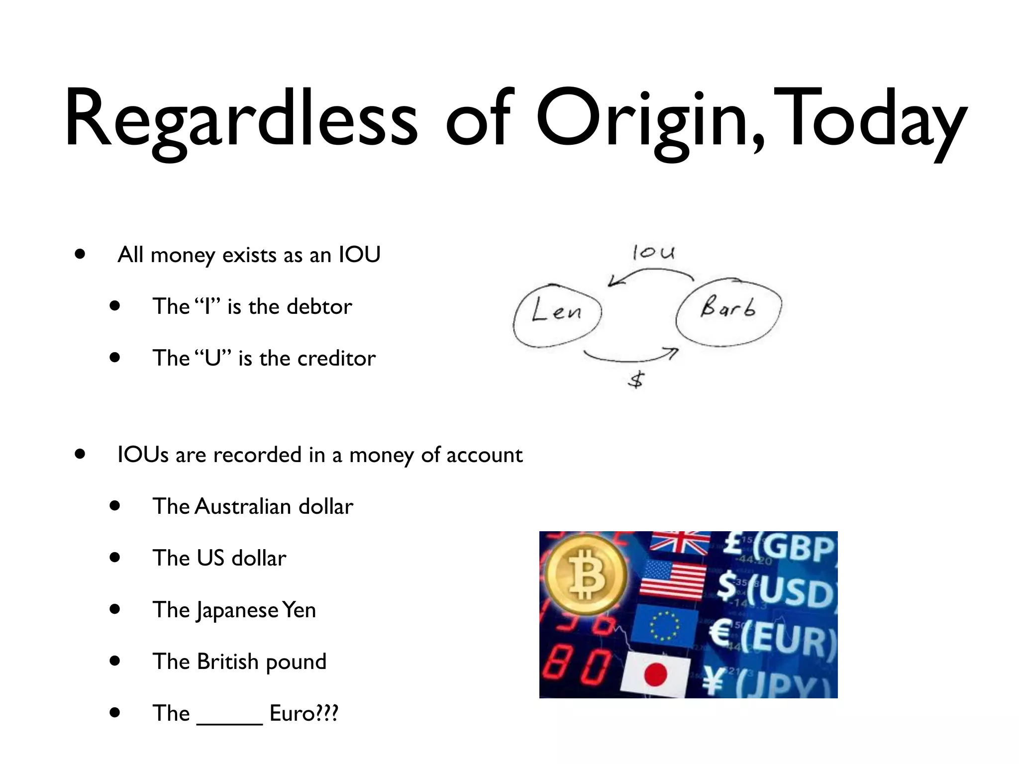 Regardless of Origin, Today
•   All money exists as an IOU

    •   The “I” is the debtor

    •   The “U” is the creditor
        

•   IOUs are recorded in a money of account

    •   The Australian dollar

    •   The US dollar

    •   The Japanese Yen

    •   The British pound

    •   The _____ Euro???
 