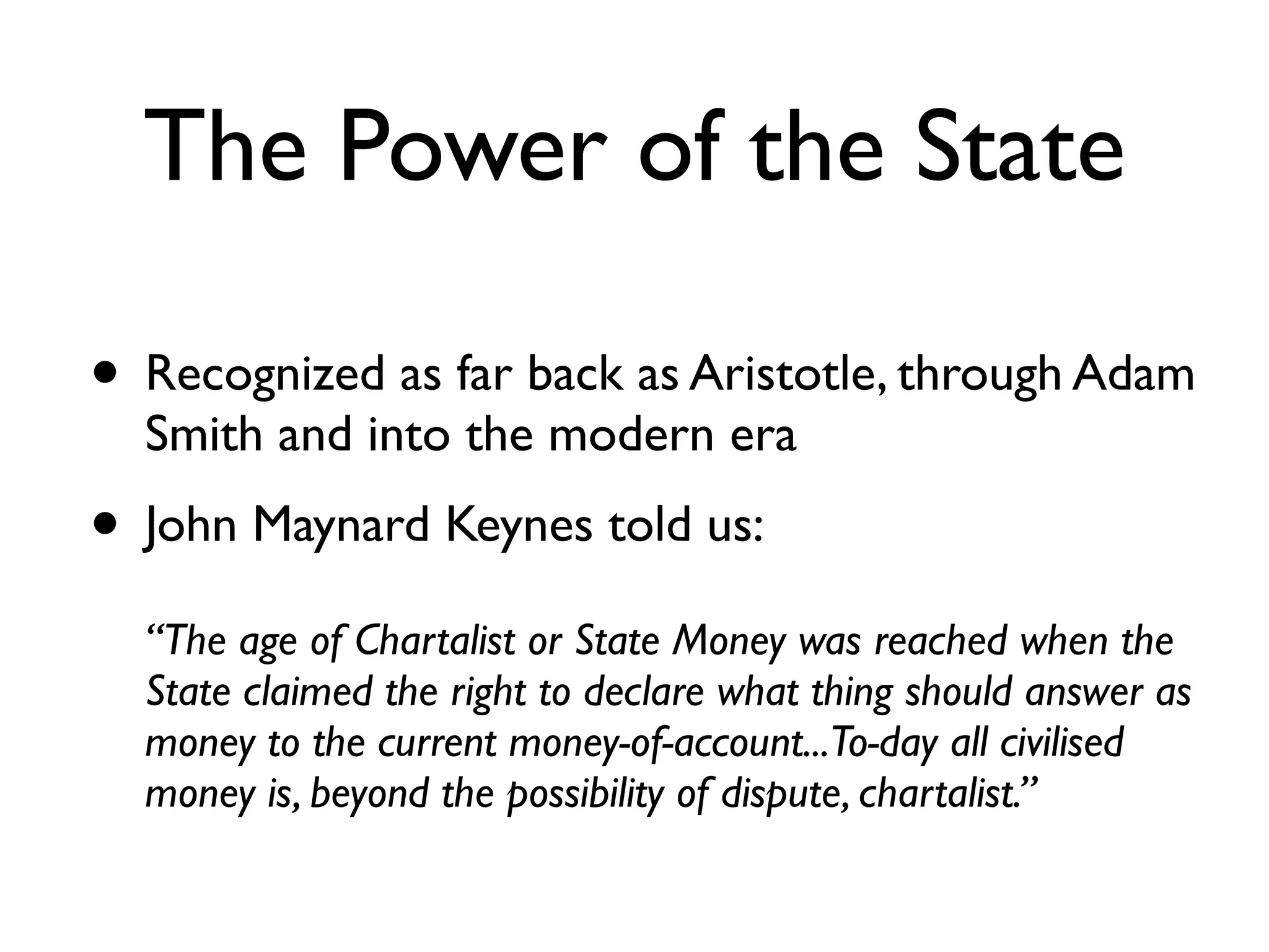 The Power of the State

• Recognized as far back as Aristotle, through Adam
  Smith and into the modern era
• John Maynard Keynes told us: 
   
  “The age of Chartalist or State Money was reached when the
  State claimed the right to declare what thing should answer as
  money to the current money-of-account...To-day all civilised
  money is, beyond the possibility of dispute, chartalist.”
 
