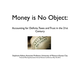 Money is No Object:
Accounting for Deﬁcits, Taxes and Trust in the 21st
                   Century




Stephanie Kelton, Associate Professor, University of Missouri-Kansas City
         Financial Planning Association Annual Retreat Conference, May 5-8, 2012
 