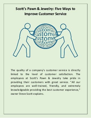 Scott's Pawn & Jewelry: Five Ways to
Improve Customer Service
The quality of a company's customer service is directly
linked to the level of customer satisfaction. The
employees at Scott's Pawn & Jewelry take pride in
providing their customers with great service. "All our
employees are well-trained, friendly, and extremely
knowledgeable providing the best customer experience,"
owner Steve Scott explains.
 