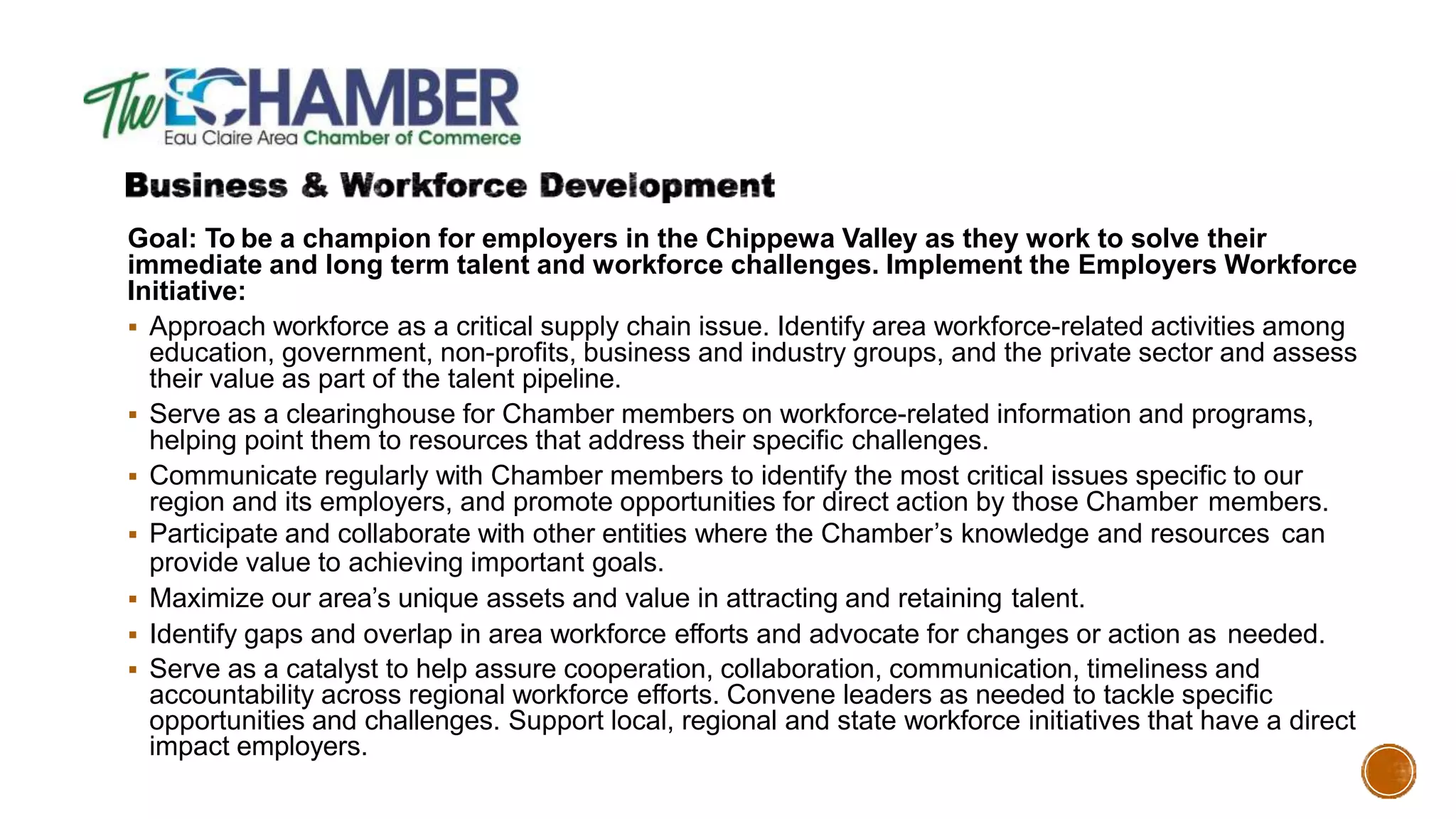 Goal: To be a champion for employers in the Chippewa Valley as they work to solve their
immediate and long term talent and workforce challenges. Implement the Employers Workforce
Initiative:
 Approach workforce as a critical supply chain issue. Identify area workforce-related activities among
education, government, non-profits, business and industry groups, and the private sector and assess
their value as part of the talent pipeline.
 Serve as a clearinghouse for Chamber members on workforce-related information and programs,
helping point them to resources that address their specific challenges.
 Communicate regularly with Chamber members to identify the most critical issues specific to our
region and its employers, and promote opportunities for direct action by those Chamber members.
 Participate and collaborate with other entities where the Chamber’s knowledge and resources can
provide value to achieving important goals.
 Maximize our area’s unique assets and value in attracting and retaining talent.
 Identify gaps and overlap in area workforce efforts and advocate for changes or action as needed.
 Serve as a catalyst to help assure cooperation, collaboration, communication, timeliness and
accountability across regional workforce efforts. Convene leaders as needed to tackle specific
opportunities and challenges. Support local, regional and state workforce initiatives that have a direct
impact employers.
 