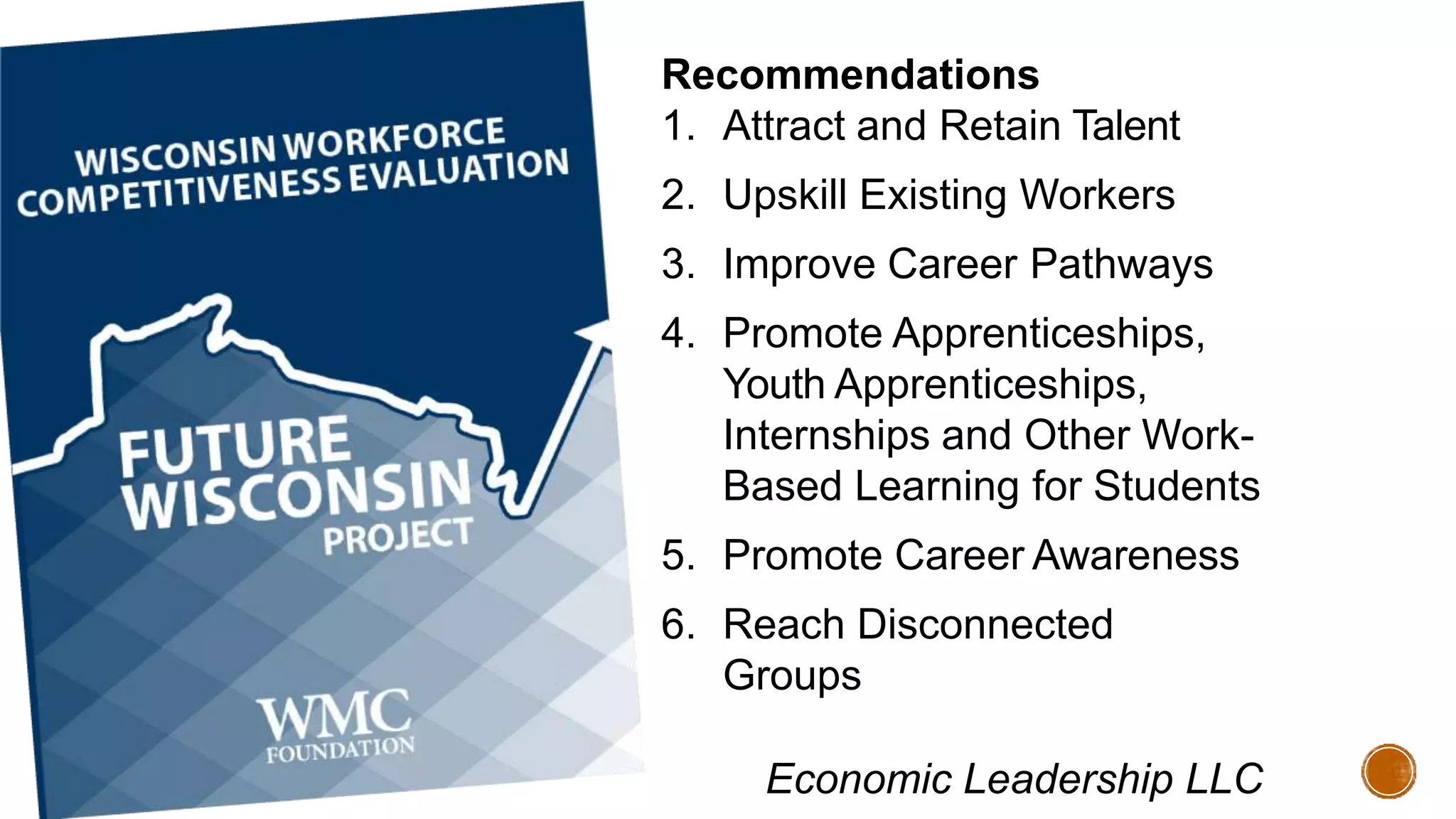 Recommendations
1. Attract and Retain Talent
2. Upskill Existing Workers
3. Improve Career Pathways
4. Promote Apprenticeships,
Youth Apprenticeships,
Internships and Other Work-
Based Learning for Students
5. Promote Career Awareness
6. Reach Disconnected
Groups
Economic Leadership LLC
 