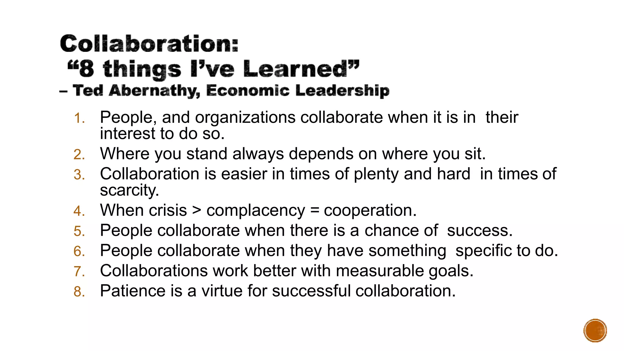 1. People, and organizations collaborate when it is in their
interest to do so.
2. Where you stand always depends on where you sit.
3. Collaboration is easier in times of plenty and hard in times of
scarcity.
4. When crisis > complacency = cooperation.
5. People collaborate when there is a chance of success.
6. People collaborate when they have something specific to do.
7. Collaborations work better with measurable goals.
8. Patience is a virtue for successful collaboration.
 
