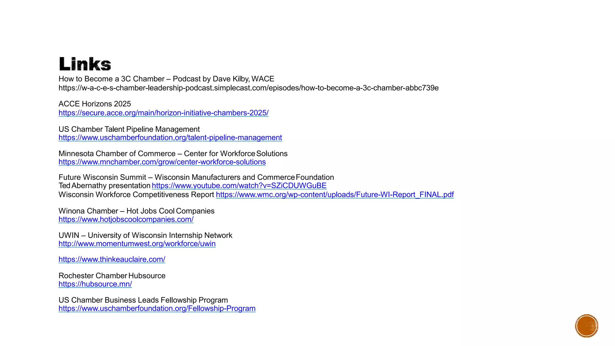 How to Become a 3C Chamber – Podcast by Dave Kilby, WACE
https://w-a-c-e-s-chamber-leadership-podcast.simplecast.com/episodes/how-to-become-a-3c-chamber-abbc739e
ACCE Horizons 2025
https://secure.acce.org/main/horizon-initiative-chambers-2025/
US Chamber Talent Pipeline Management
https://www.uschamberfoundation.org/talent-pipeline-management
Minnesota Chamber of Commerce – Center for WorkforceSolutions
https://www.mnchamber.com/grow/center-workforce-solutions
Future Wisconsin Summit – Wisconsin Manufacturers and CommerceFoundation
TedAbernathy presentation https://www.youtube.com/watch?v=SZiCDUWGuBE
Wisconsin Workforce Competitiveness Report https://www.wmc.org/wp-content/uploads/Future-WI-Report_FINAL.pdf
Winona Chamber – Hot Jobs Cool Companies
https://www.hotjobscoolcompanies.com/
UWIN – University of Wisconsin Internship Network
http://www.momentumwest.org/workforce/uwin
https://www.thinkeauclaire.com/
Rochester Chamber Hubsource
https://hubsource.mn/
US Chamber Business Leads Fellowship Program
https://www.uschamberfoundation.org/Fellowship-Program
 