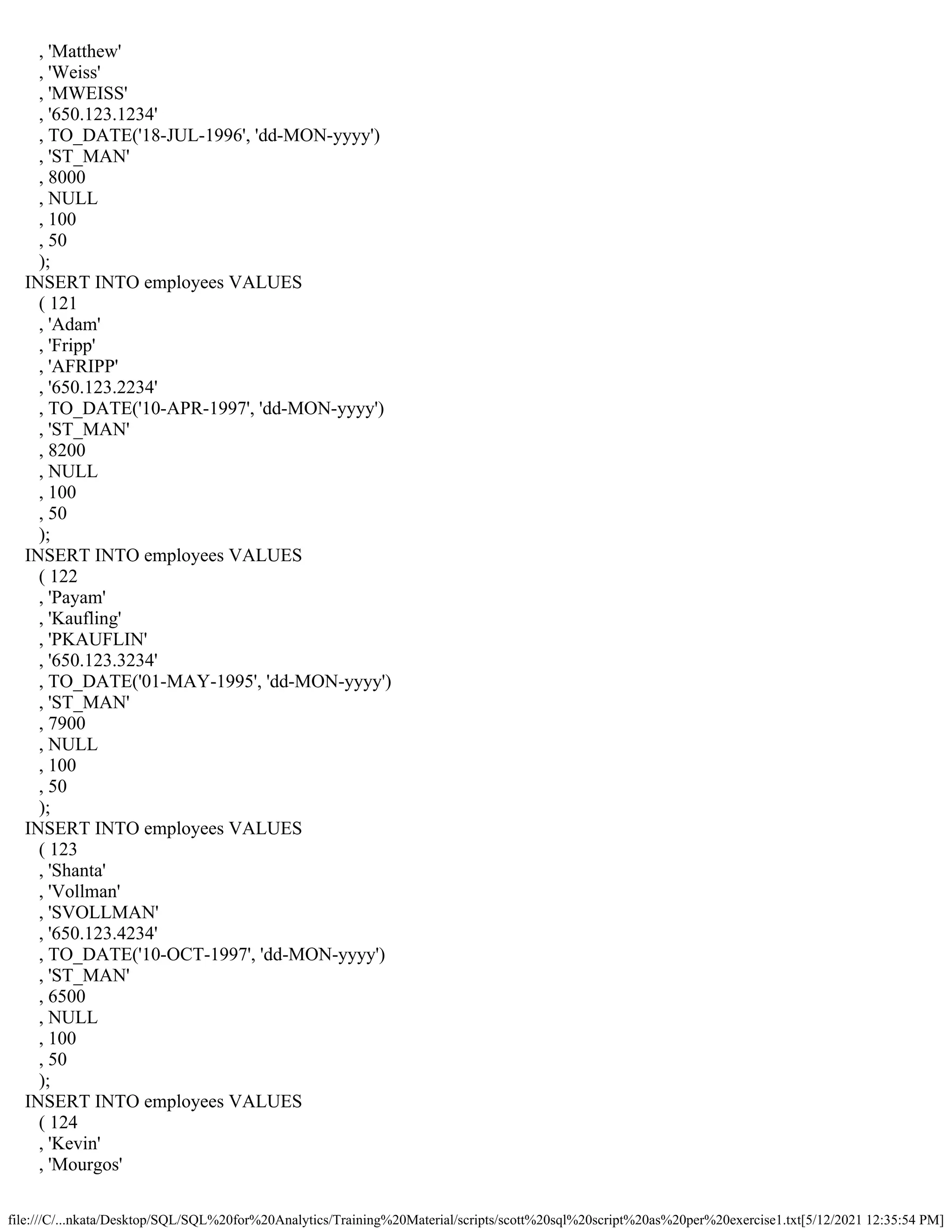 file:///C/...nkata/Desktop/SQL/SQL%20for%20Analytics/Training%20Material/scripts/scott%20sql%20script%20as%20per%20exercise1.txt[5/12/2021 12:35:54 PM]
, 'Matthew'
, 'Weiss'
, 'MWEISS'
, '650.123.1234'
, TO_DATE('18-JUL-1996', 'dd-MON-yyyy')
, 'ST_MAN'
, 8000
, NULL
, 100
, 50
);
INSERT INTO employees VALUES
( 121
, 'Adam'
, 'Fripp'
, 'AFRIPP'
, '650.123.2234'
, TO_DATE('10-APR-1997', 'dd-MON-yyyy')
, 'ST_MAN'
, 8200
, NULL
, 100
, 50
);
INSERT INTO employees VALUES
( 122
, 'Payam'
, 'Kaufling'
, 'PKAUFLIN'
, '650.123.3234'
, TO_DATE('01-MAY-1995', 'dd-MON-yyyy')
, 'ST_MAN'
, 7900
, NULL
, 100
, 50
);
INSERT INTO employees VALUES
( 123
, 'Shanta'
, 'Vollman'
, 'SVOLLMAN'
, '650.123.4234'
, TO_DATE('10-OCT-1997', 'dd-MON-yyyy')
, 'ST_MAN'
, 6500
, NULL
, 100
, 50
);
INSERT INTO employees VALUES
( 124
, 'Kevin'
, 'Mourgos'
 