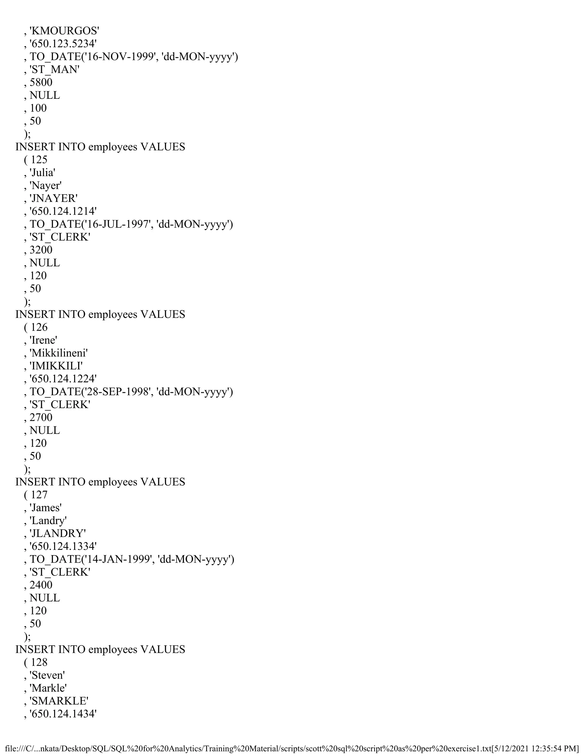 file:///C/...nkata/Desktop/SQL/SQL%20for%20Analytics/Training%20Material/scripts/scott%20sql%20script%20as%20per%20exercise1.txt[5/12/2021 12:35:54 PM]
, 'KMOURGOS'
, '650.123.5234'
, TO_DATE('16-NOV-1999', 'dd-MON-yyyy')
, 'ST_MAN'
, 5800
, NULL
, 100
, 50
);
INSERT INTO employees VALUES
( 125
, 'Julia'
, 'Nayer'
, 'JNAYER'
, '650.124.1214'
, TO_DATE('16-JUL-1997', 'dd-MON-yyyy')
, 'ST_CLERK'
, 3200
, NULL
, 120
, 50
);
INSERT INTO employees VALUES
( 126
, 'Irene'
, 'Mikkilineni'
, 'IMIKKILI'
, '650.124.1224'
, TO_DATE('28-SEP-1998', 'dd-MON-yyyy')
, 'ST_CLERK'
, 2700
, NULL
, 120
, 50
);
INSERT INTO employees VALUES
( 127
, 'James'
, 'Landry'
, 'JLANDRY'
, '650.124.1334'
, TO_DATE('14-JAN-1999', 'dd-MON-yyyy')
, 'ST_CLERK'
, 2400
, NULL
, 120
, 50
);
INSERT INTO employees VALUES
( 128
, 'Steven'
, 'Markle'
, 'SMARKLE'
, '650.124.1434'
 