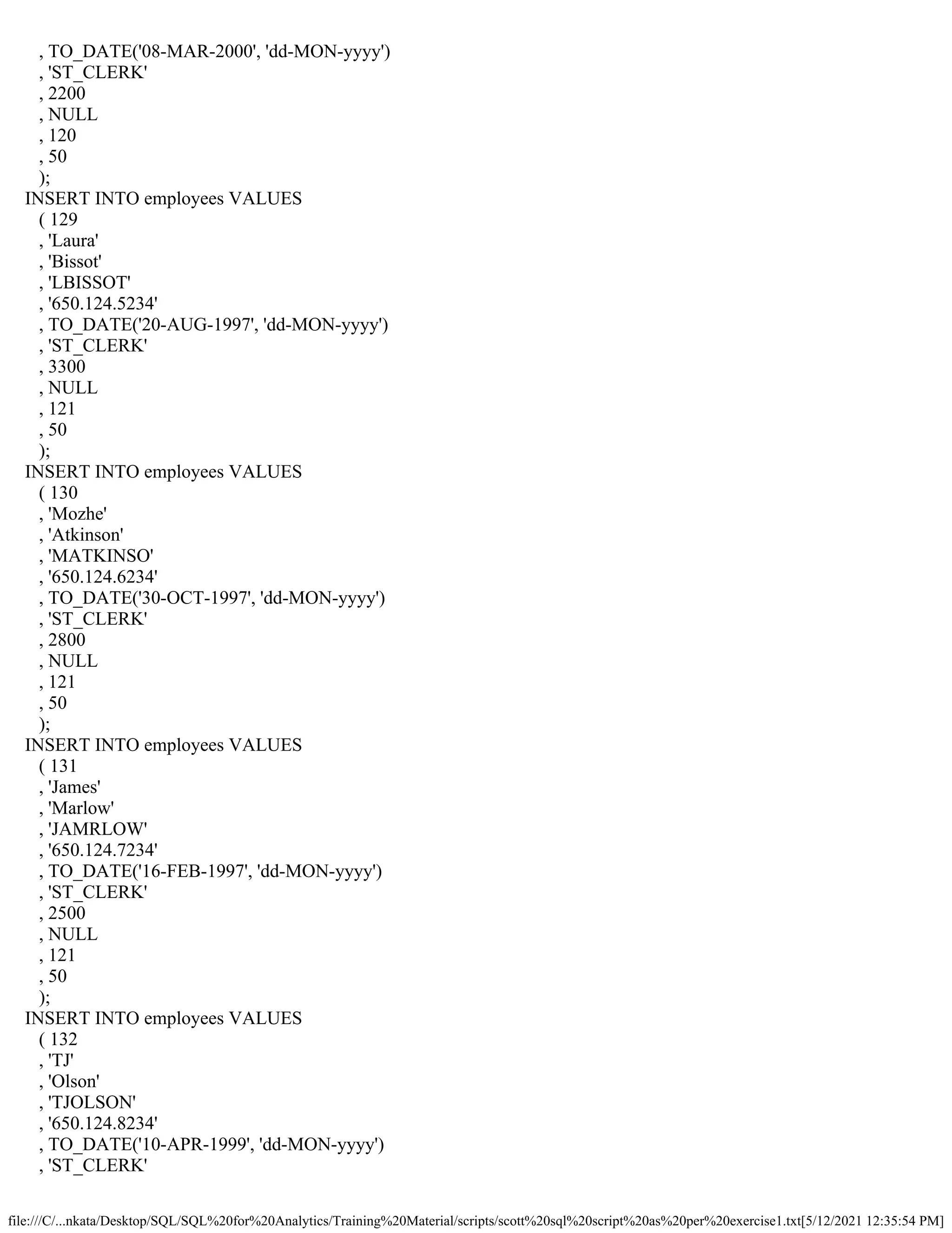 file:///C/...nkata/Desktop/SQL/SQL%20for%20Analytics/Training%20Material/scripts/scott%20sql%20script%20as%20per%20exercise1.txt[5/12/2021 12:35:54 PM]
, TO_DATE('08-MAR-2000', 'dd-MON-yyyy')
, 'ST_CLERK'
, 2200
, NULL
, 120
, 50
);
INSERT INTO employees VALUES
( 129
, 'Laura'
, 'Bissot'
, 'LBISSOT'
, '650.124.5234'
, TO_DATE('20-AUG-1997', 'dd-MON-yyyy')
, 'ST_CLERK'
, 3300
, NULL
, 121
, 50
);
INSERT INTO employees VALUES
( 130
, 'Mozhe'
, 'Atkinson'
, 'MATKINSO'
, '650.124.6234'
, TO_DATE('30-OCT-1997', 'dd-MON-yyyy')
, 'ST_CLERK'
, 2800
, NULL
, 121
, 50
);
INSERT INTO employees VALUES
( 131
, 'James'
, 'Marlow'
, 'JAMRLOW'
, '650.124.7234'
, TO_DATE('16-FEB-1997', 'dd-MON-yyyy')
, 'ST_CLERK'
, 2500
, NULL
, 121
, 50
);
INSERT INTO employees VALUES
( 132
, 'TJ'
, 'Olson'
, 'TJOLSON'
, '650.124.8234'
, TO_DATE('10-APR-1999', 'dd-MON-yyyy')
, 'ST_CLERK'
 