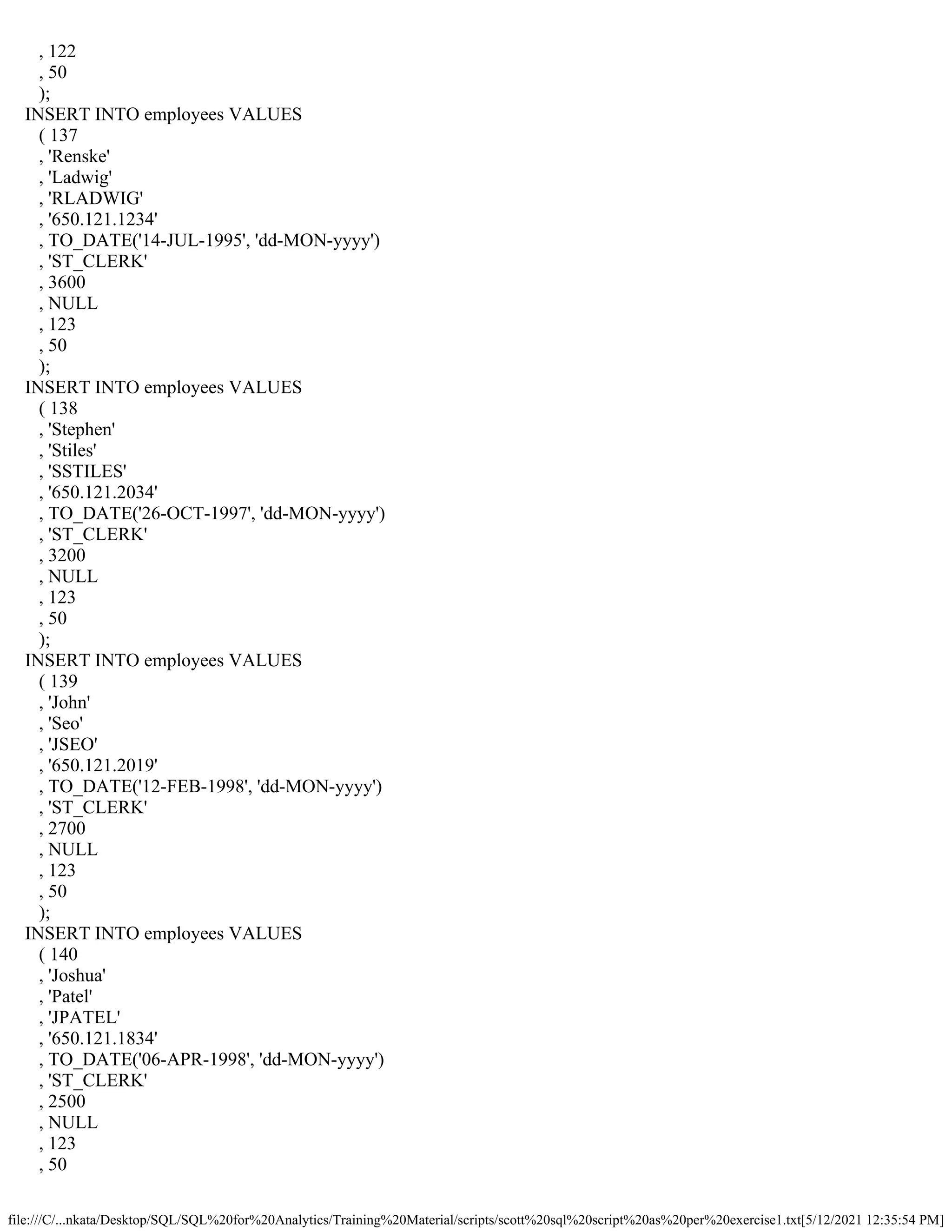 file:///C/...nkata/Desktop/SQL/SQL%20for%20Analytics/Training%20Material/scripts/scott%20sql%20script%20as%20per%20exercise1.txt[5/12/2021 12:35:54 PM]
, 122
, 50
);
INSERT INTO employees VALUES
( 137
, 'Renske'
, 'Ladwig'
, 'RLADWIG'
, '650.121.1234'
, TO_DATE('14-JUL-1995', 'dd-MON-yyyy')
, 'ST_CLERK'
, 3600
, NULL
, 123
, 50
);
INSERT INTO employees VALUES
( 138
, 'Stephen'
, 'Stiles'
, 'SSTILES'
, '650.121.2034'
, TO_DATE('26-OCT-1997', 'dd-MON-yyyy')
, 'ST_CLERK'
, 3200
, NULL
, 123
, 50
);
INSERT INTO employees VALUES
( 139
, 'John'
, 'Seo'
, 'JSEO'
, '650.121.2019'
, TO_DATE('12-FEB-1998', 'dd-MON-yyyy')
, 'ST_CLERK'
, 2700
, NULL
, 123
, 50
);
INSERT INTO employees VALUES
( 140
, 'Joshua'
, 'Patel'
, 'JPATEL'
, '650.121.1834'
, TO_DATE('06-APR-1998', 'dd-MON-yyyy')
, 'ST_CLERK'
, 2500
, NULL
, 123
, 50
 