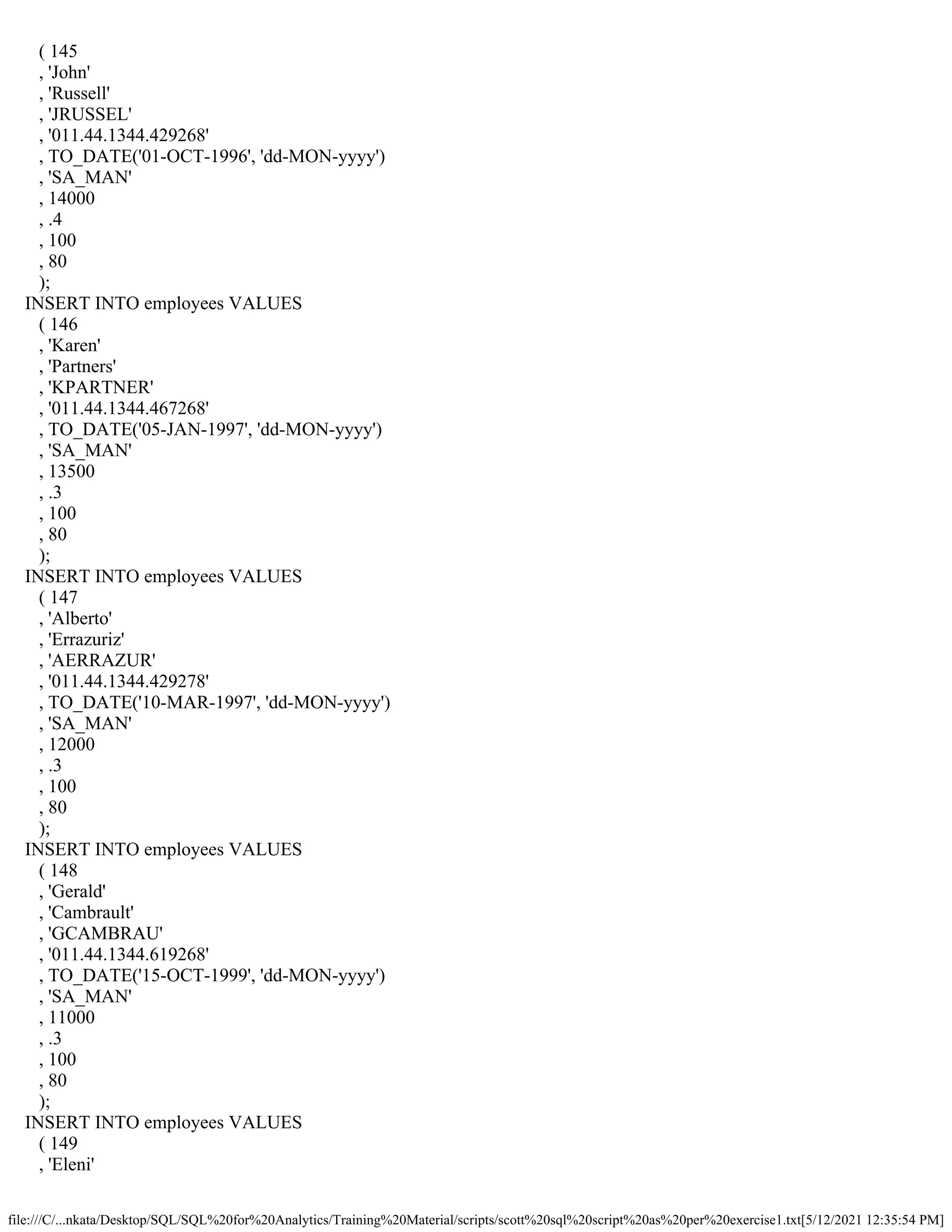 file:///C/...nkata/Desktop/SQL/SQL%20for%20Analytics/Training%20Material/scripts/scott%20sql%20script%20as%20per%20exercise1.txt[5/12/2021 12:35:54 PM]
( 145
, 'John'
, 'Russell'
, 'JRUSSEL'
, '011.44.1344.429268'
, TO_DATE('01-OCT-1996', 'dd-MON-yyyy')
, 'SA_MAN'
, 14000
, .4
, 100
, 80
);
INSERT INTO employees VALUES
( 146
, 'Karen'
, 'Partners'
, 'KPARTNER'
, '011.44.1344.467268'
, TO_DATE('05-JAN-1997', 'dd-MON-yyyy')
, 'SA_MAN'
, 13500
, .3
, 100
, 80
);
INSERT INTO employees VALUES
( 147
, 'Alberto'
, 'Errazuriz'
, 'AERRAZUR'
, '011.44.1344.429278'
, TO_DATE('10-MAR-1997', 'dd-MON-yyyy')
, 'SA_MAN'
, 12000
, .3
, 100
, 80
);
INSERT INTO employees VALUES
( 148
, 'Gerald'
, 'Cambrault'
, 'GCAMBRAU'
, '011.44.1344.619268'
, TO_DATE('15-OCT-1999', 'dd-MON-yyyy')
, 'SA_MAN'
, 11000
, .3
, 100
, 80
);
INSERT INTO employees VALUES
( 149
, 'Eleni'
 