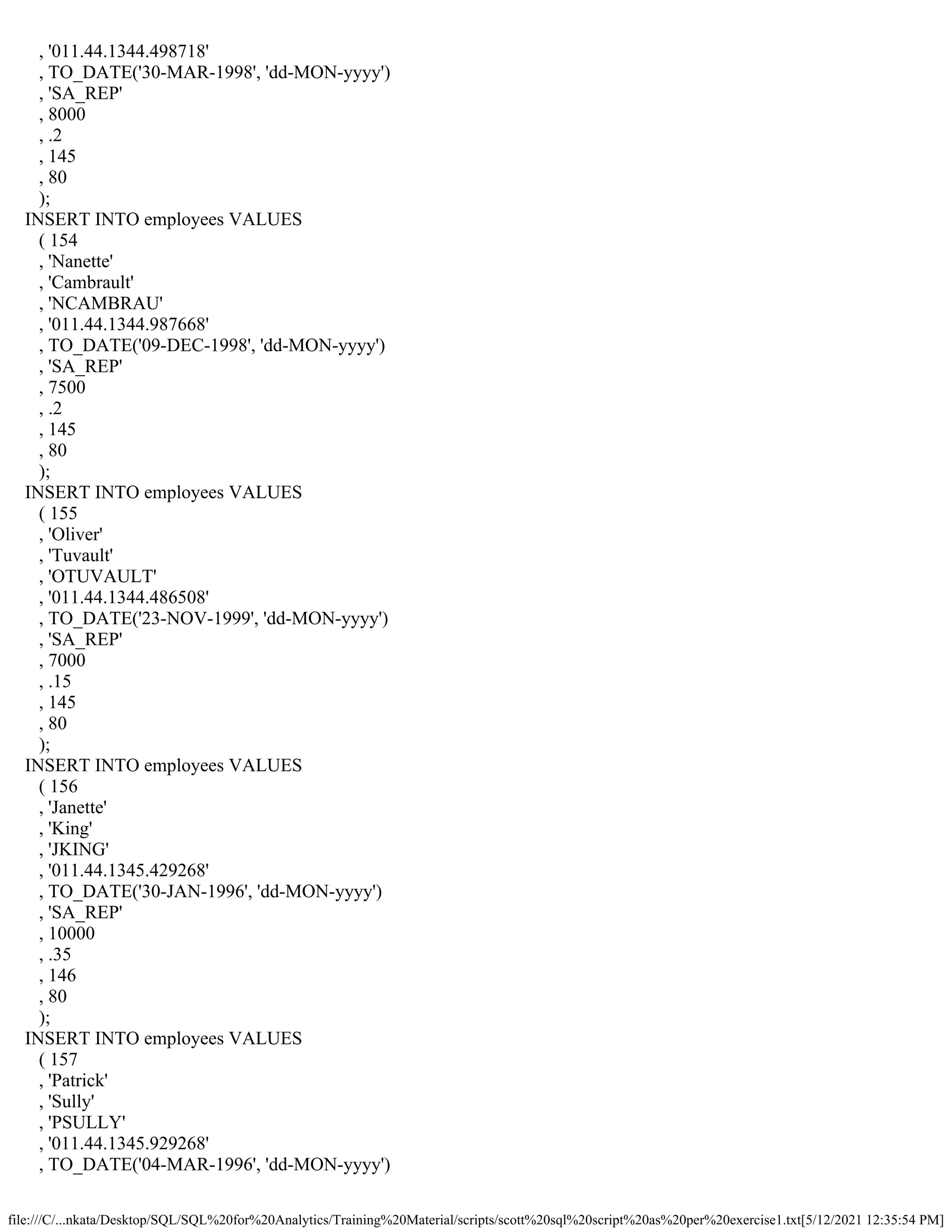 file:///C/...nkata/Desktop/SQL/SQL%20for%20Analytics/Training%20Material/scripts/scott%20sql%20script%20as%20per%20exercise1.txt[5/12/2021 12:35:54 PM]
, '011.44.1344.498718'
, TO_DATE('30-MAR-1998', 'dd-MON-yyyy')
, 'SA_REP'
, 8000
, .2
, 145
, 80
);
INSERT INTO employees VALUES
( 154
, 'Nanette'
, 'Cambrault'
, 'NCAMBRAU'
, '011.44.1344.987668'
, TO_DATE('09-DEC-1998', 'dd-MON-yyyy')
, 'SA_REP'
, 7500
, .2
, 145
, 80
);
INSERT INTO employees VALUES
( 155
, 'Oliver'
, 'Tuvault'
, 'OTUVAULT'
, '011.44.1344.486508'
, TO_DATE('23-NOV-1999', 'dd-MON-yyyy')
, 'SA_REP'
, 7000
, .15
, 145
, 80
);
INSERT INTO employees VALUES
( 156
, 'Janette'
, 'King'
, 'JKING'
, '011.44.1345.429268'
, TO_DATE('30-JAN-1996', 'dd-MON-yyyy')
, 'SA_REP'
, 10000
, .35
, 146
, 80
);
INSERT INTO employees VALUES
( 157
, 'Patrick'
, 'Sully'
, 'PSULLY'
, '011.44.1345.929268'
, TO_DATE('04-MAR-1996', 'dd-MON-yyyy')
 