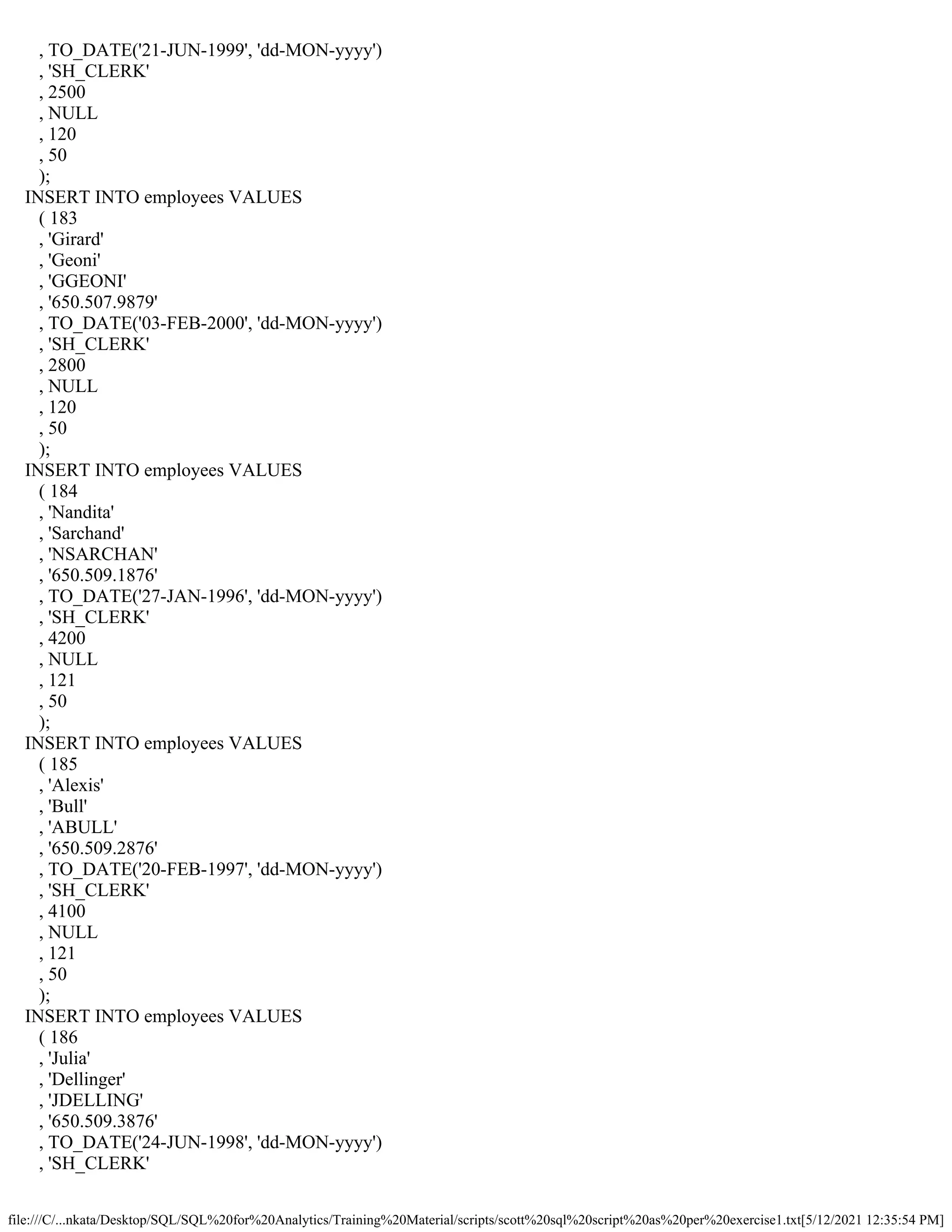 file:///C/...nkata/Desktop/SQL/SQL%20for%20Analytics/Training%20Material/scripts/scott%20sql%20script%20as%20per%20exercise1.txt[5/12/2021 12:35:54 PM]
, TO_DATE('21-JUN-1999', 'dd-MON-yyyy')
, 'SH_CLERK'
, 2500
, NULL
, 120
, 50
);
INSERT INTO employees VALUES
( 183
, 'Girard'
, 'Geoni'
, 'GGEONI'
, '650.507.9879'
, TO_DATE('03-FEB-2000', 'dd-MON-yyyy')
, 'SH_CLERK'
, 2800
, NULL
, 120
, 50
);
INSERT INTO employees VALUES
( 184
, 'Nandita'
, 'Sarchand'
, 'NSARCHAN'
, '650.509.1876'
, TO_DATE('27-JAN-1996', 'dd-MON-yyyy')
, 'SH_CLERK'
, 4200
, NULL
, 121
, 50
);
INSERT INTO employees VALUES
( 185
, 'Alexis'
, 'Bull'
, 'ABULL'
, '650.509.2876'
, TO_DATE('20-FEB-1997', 'dd-MON-yyyy')
, 'SH_CLERK'
, 4100
, NULL
, 121
, 50
);
INSERT INTO employees VALUES
( 186
, 'Julia'
, 'Dellinger'
, 'JDELLING'
, '650.509.3876'
, TO_DATE('24-JUN-1998', 'dd-MON-yyyy')
, 'SH_CLERK'
 