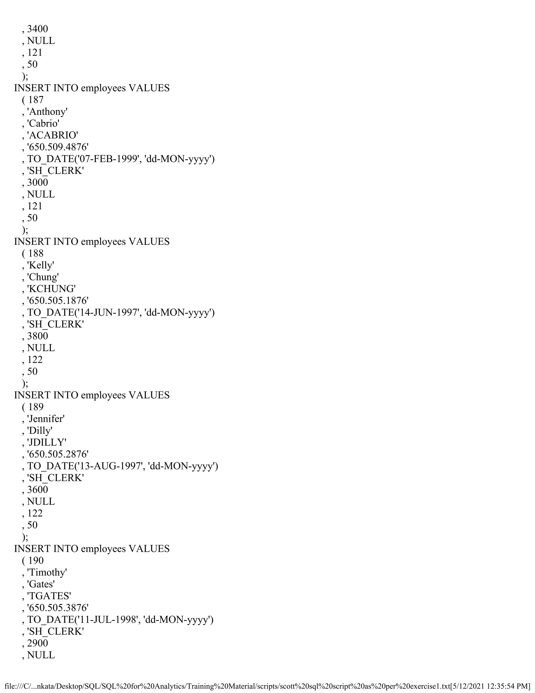 file:///C/...nkata/Desktop/SQL/SQL%20for%20Analytics/Training%20Material/scripts/scott%20sql%20script%20as%20per%20exercise1.txt[5/12/2021 12:35:54 PM]
, 3400
, NULL
, 121
, 50
);
INSERT INTO employees VALUES
( 187
, 'Anthony'
, 'Cabrio'
, 'ACABRIO'
, '650.509.4876'
, TO_DATE('07-FEB-1999', 'dd-MON-yyyy')
, 'SH_CLERK'
, 3000
, NULL
, 121
, 50
);
INSERT INTO employees VALUES
( 188
, 'Kelly'
, 'Chung'
, 'KCHUNG'
, '650.505.1876'
, TO_DATE('14-JUN-1997', 'dd-MON-yyyy')
, 'SH_CLERK'
, 3800
, NULL
, 122
, 50
);
INSERT INTO employees VALUES
( 189
, 'Jennifer'
, 'Dilly'
, 'JDILLY'
, '650.505.2876'
, TO_DATE('13-AUG-1997', 'dd-MON-yyyy')
, 'SH_CLERK'
, 3600
, NULL
, 122
, 50
);
INSERT INTO employees VALUES
( 190
, 'Timothy'
, 'Gates'
, 'TGATES'
, '650.505.3876'
, TO_DATE('11-JUL-1998', 'dd-MON-yyyy')
, 'SH_CLERK'
, 2900
, NULL
 