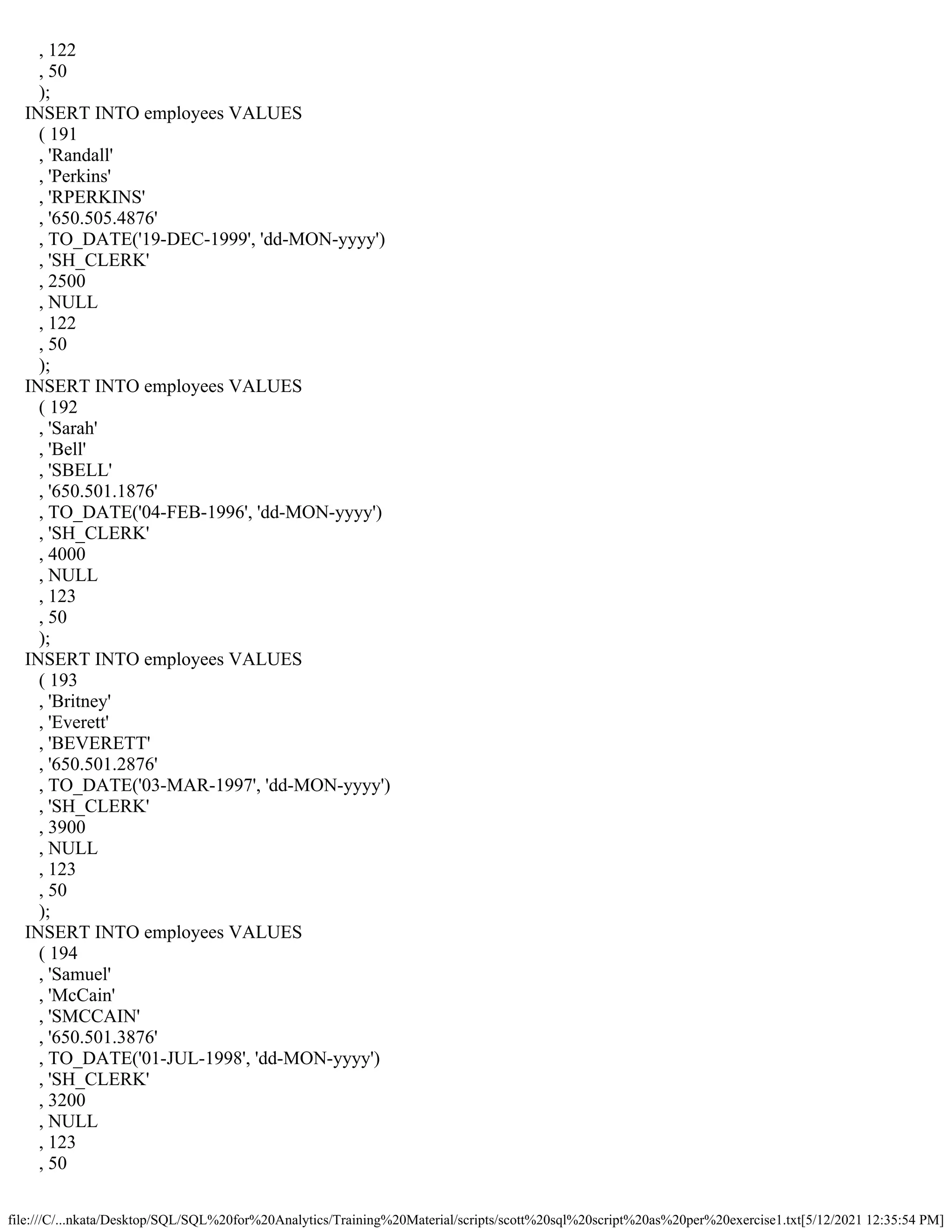 file:///C/...nkata/Desktop/SQL/SQL%20for%20Analytics/Training%20Material/scripts/scott%20sql%20script%20as%20per%20exercise1.txt[5/12/2021 12:35:54 PM]
, 122
, 50
);
INSERT INTO employees VALUES
( 191
, 'Randall'
, 'Perkins'
, 'RPERKINS'
, '650.505.4876'
, TO_DATE('19-DEC-1999', 'dd-MON-yyyy')
, 'SH_CLERK'
, 2500
, NULL
, 122
, 50
);
INSERT INTO employees VALUES
( 192
, 'Sarah'
, 'Bell'
, 'SBELL'
, '650.501.1876'
, TO_DATE('04-FEB-1996', 'dd-MON-yyyy')
, 'SH_CLERK'
, 4000
, NULL
, 123
, 50
);
INSERT INTO employees VALUES
( 193
, 'Britney'
, 'Everett'
, 'BEVERETT'
, '650.501.2876'
, TO_DATE('03-MAR-1997', 'dd-MON-yyyy')
, 'SH_CLERK'
, 3900
, NULL
, 123
, 50
);
INSERT INTO employees VALUES
( 194
, 'Samuel'
, 'McCain'
, 'SMCCAIN'
, '650.501.3876'
, TO_DATE('01-JUL-1998', 'dd-MON-yyyy')
, 'SH_CLERK'
, 3200
, NULL
, 123
, 50
 
