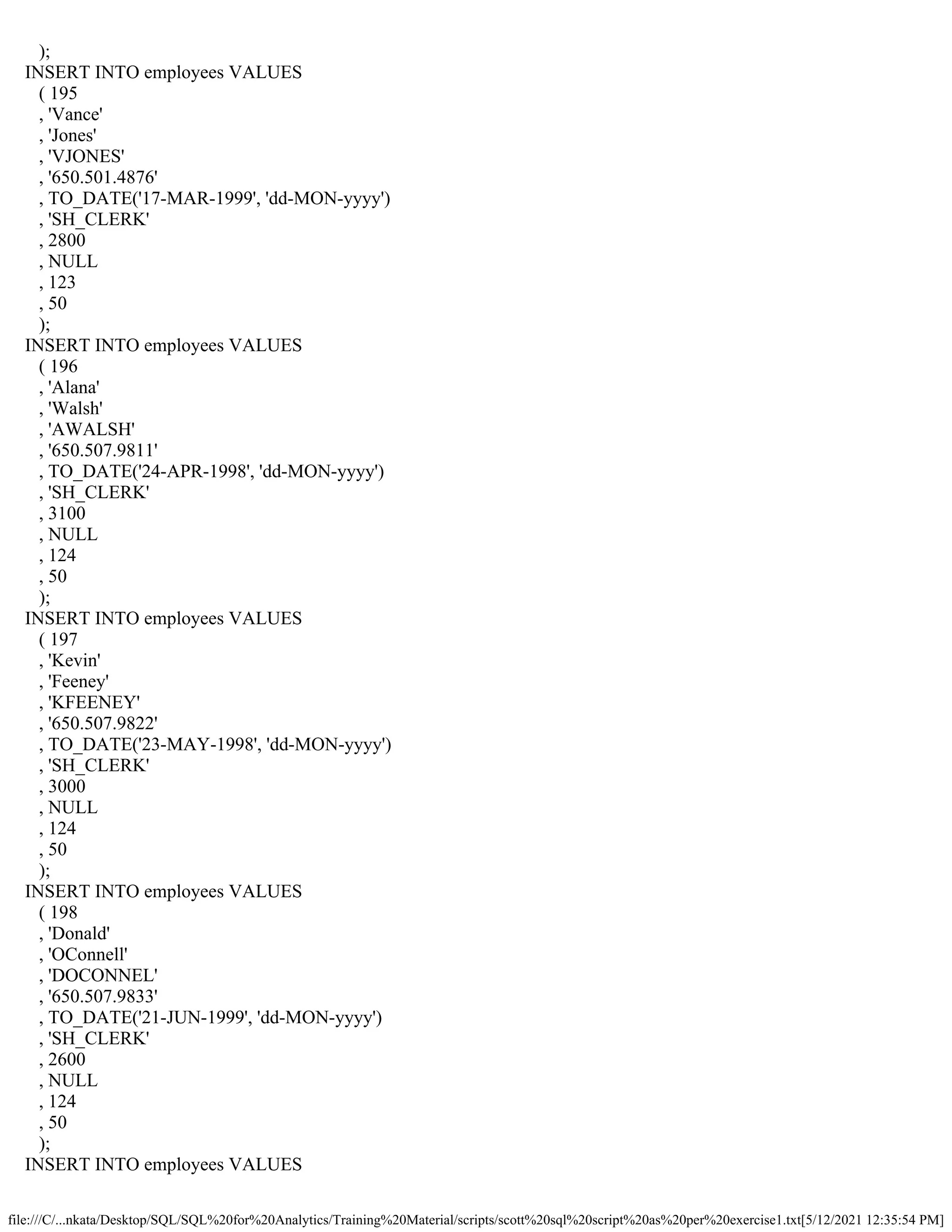 file:///C/...nkata/Desktop/SQL/SQL%20for%20Analytics/Training%20Material/scripts/scott%20sql%20script%20as%20per%20exercise1.txt[5/12/2021 12:35:54 PM]
);
INSERT INTO employees VALUES
( 195
, 'Vance'
, 'Jones'
, 'VJONES'
, '650.501.4876'
, TO_DATE('17-MAR-1999', 'dd-MON-yyyy')
, 'SH_CLERK'
, 2800
, NULL
, 123
, 50
);
INSERT INTO employees VALUES
( 196
, 'Alana'
, 'Walsh'
, 'AWALSH'
, '650.507.9811'
, TO_DATE('24-APR-1998', 'dd-MON-yyyy')
, 'SH_CLERK'
, 3100
, NULL
, 124
, 50
);
INSERT INTO employees VALUES
( 197
, 'Kevin'
, 'Feeney'
, 'KFEENEY'
, '650.507.9822'
, TO_DATE('23-MAY-1998', 'dd-MON-yyyy')
, 'SH_CLERK'
, 3000
, NULL
, 124
, 50
);
INSERT INTO employees VALUES
( 198
, 'Donald'
, 'OConnell'
, 'DOCONNEL'
, '650.507.9833'
, TO_DATE('21-JUN-1999', 'dd-MON-yyyy')
, 'SH_CLERK'
, 2600
, NULL
, 124
, 50
);
INSERT INTO employees VALUES
 