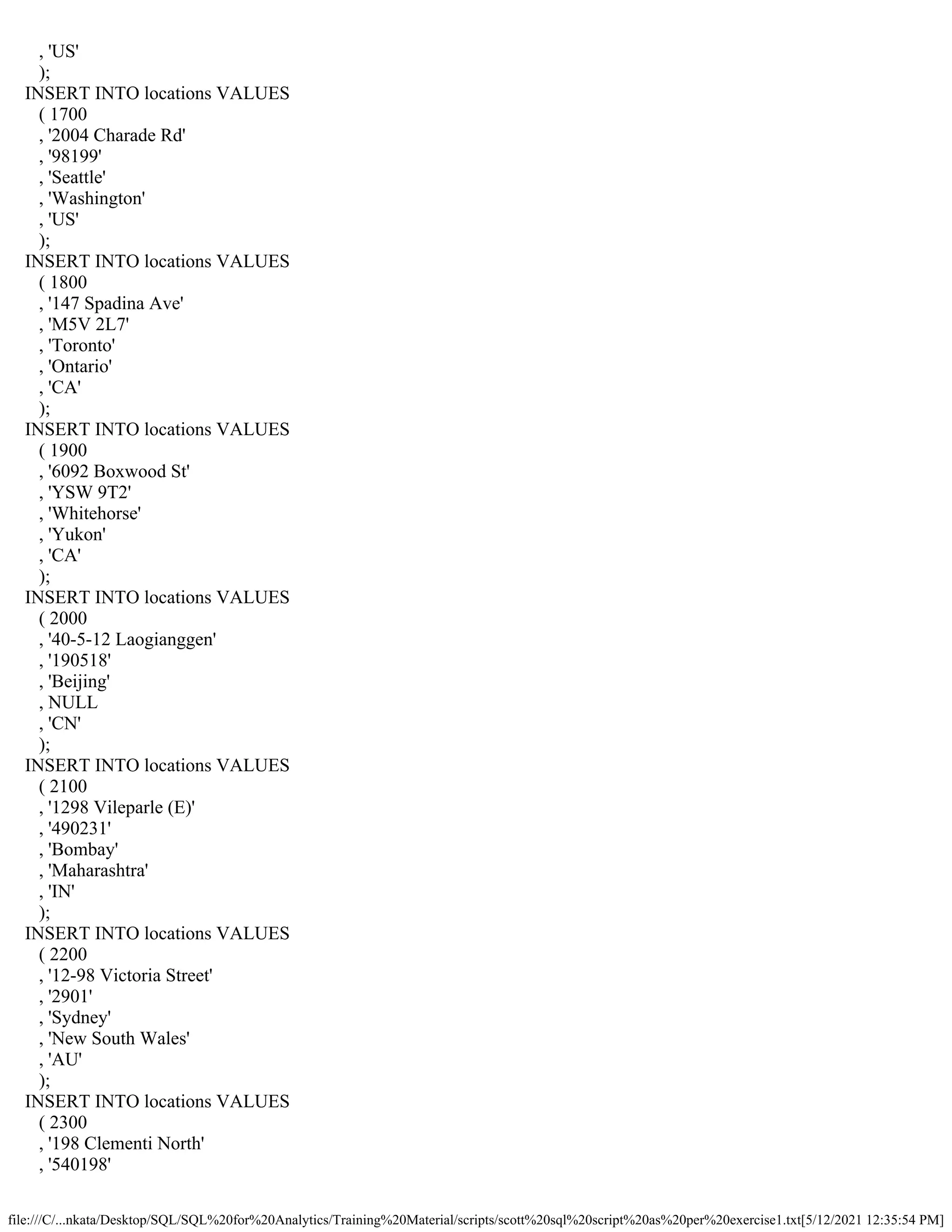 file:///C/...nkata/Desktop/SQL/SQL%20for%20Analytics/Training%20Material/scripts/scott%20sql%20script%20as%20per%20exercise1.txt[5/12/2021 12:35:54 PM]
, 'US'
);
INSERT INTO locations VALUES
( 1700
, '2004 Charade Rd'
, '98199'
, 'Seattle'
, 'Washington'
, 'US'
);
INSERT INTO locations VALUES
( 1800
, '147 Spadina Ave'
, 'M5V 2L7'
, 'Toronto'
, 'Ontario'
, 'CA'
);
INSERT INTO locations VALUES
( 1900
, '6092 Boxwood St'
, 'YSW 9T2'
, 'Whitehorse'
, 'Yukon'
, 'CA'
);
INSERT INTO locations VALUES
( 2000
, '40-5-12 Laogianggen'
, '190518'
, 'Beijing'
, NULL
, 'CN'
);
INSERT INTO locations VALUES
( 2100
, '1298 Vileparle (E)'
, '490231'
, 'Bombay'
, 'Maharashtra'
, 'IN'
);
INSERT INTO locations VALUES
( 2200
, '12-98 Victoria Street'
, '2901'
, 'Sydney'
, 'New South Wales'
, 'AU'
);
INSERT INTO locations VALUES
( 2300
, '198 Clementi North'
, '540198'
 