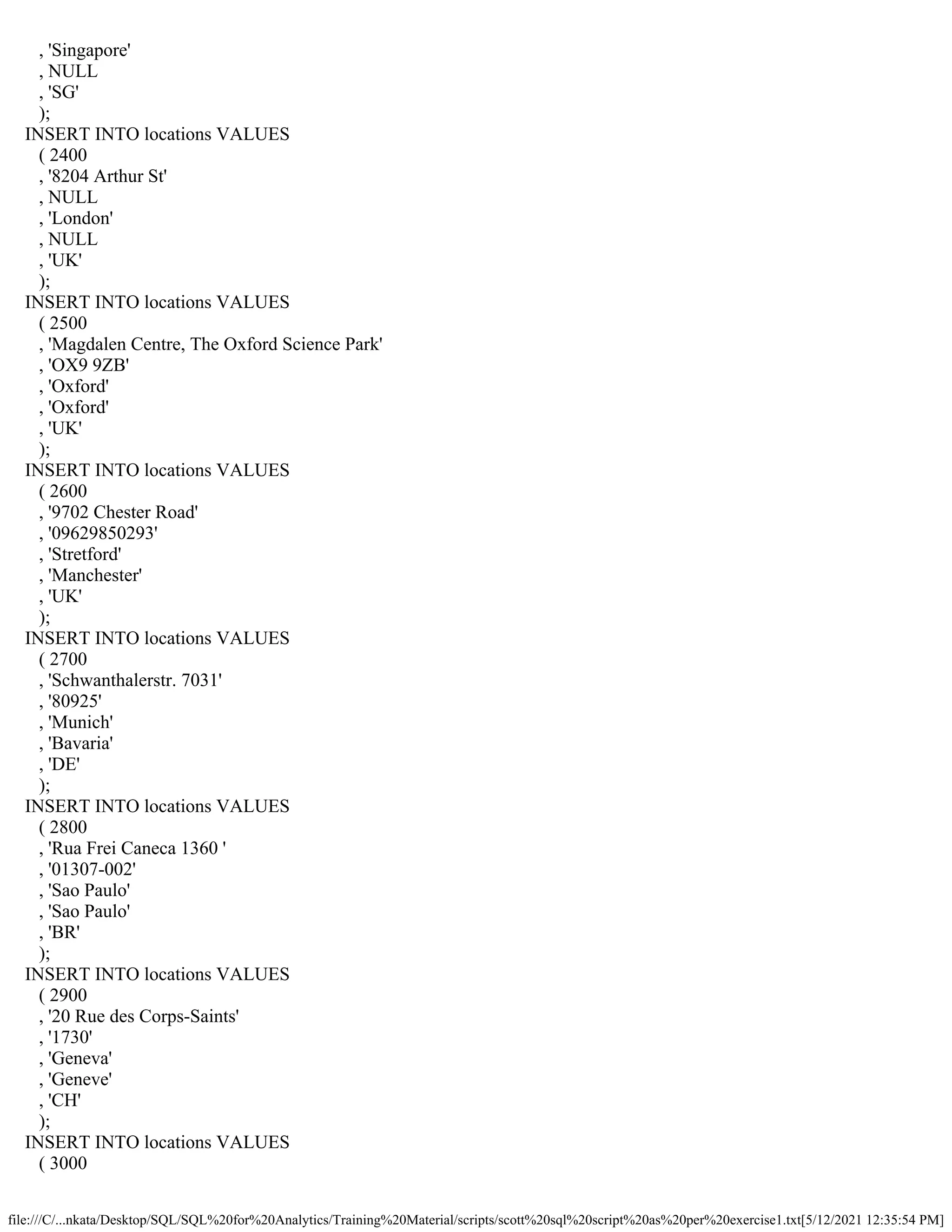 file:///C/...nkata/Desktop/SQL/SQL%20for%20Analytics/Training%20Material/scripts/scott%20sql%20script%20as%20per%20exercise1.txt[5/12/2021 12:35:54 PM]
, 'Singapore'
, NULL
, 'SG'
);
INSERT INTO locations VALUES
( 2400
, '8204 Arthur St'
, NULL
, 'London'
, NULL
, 'UK'
);
INSERT INTO locations VALUES
( 2500
, 'Magdalen Centre, The Oxford Science Park'
, 'OX9 9ZB'
, 'Oxford'
, 'Oxford'
, 'UK'
);
INSERT INTO locations VALUES
( 2600
, '9702 Chester Road'
, '09629850293'
, 'Stretford'
, 'Manchester'
, 'UK'
);
INSERT INTO locations VALUES
( 2700
, 'Schwanthalerstr. 7031'
, '80925'
, 'Munich'
, 'Bavaria'
, 'DE'
);
INSERT INTO locations VALUES
( 2800
, 'Rua Frei Caneca 1360 '
, '01307-002'
, 'Sao Paulo'
, 'Sao Paulo'
, 'BR'
);
INSERT INTO locations VALUES
( 2900
, '20 Rue des Corps-Saints'
, '1730'
, 'Geneva'
, 'Geneve'
, 'CH'
);
INSERT INTO locations VALUES
( 3000
 