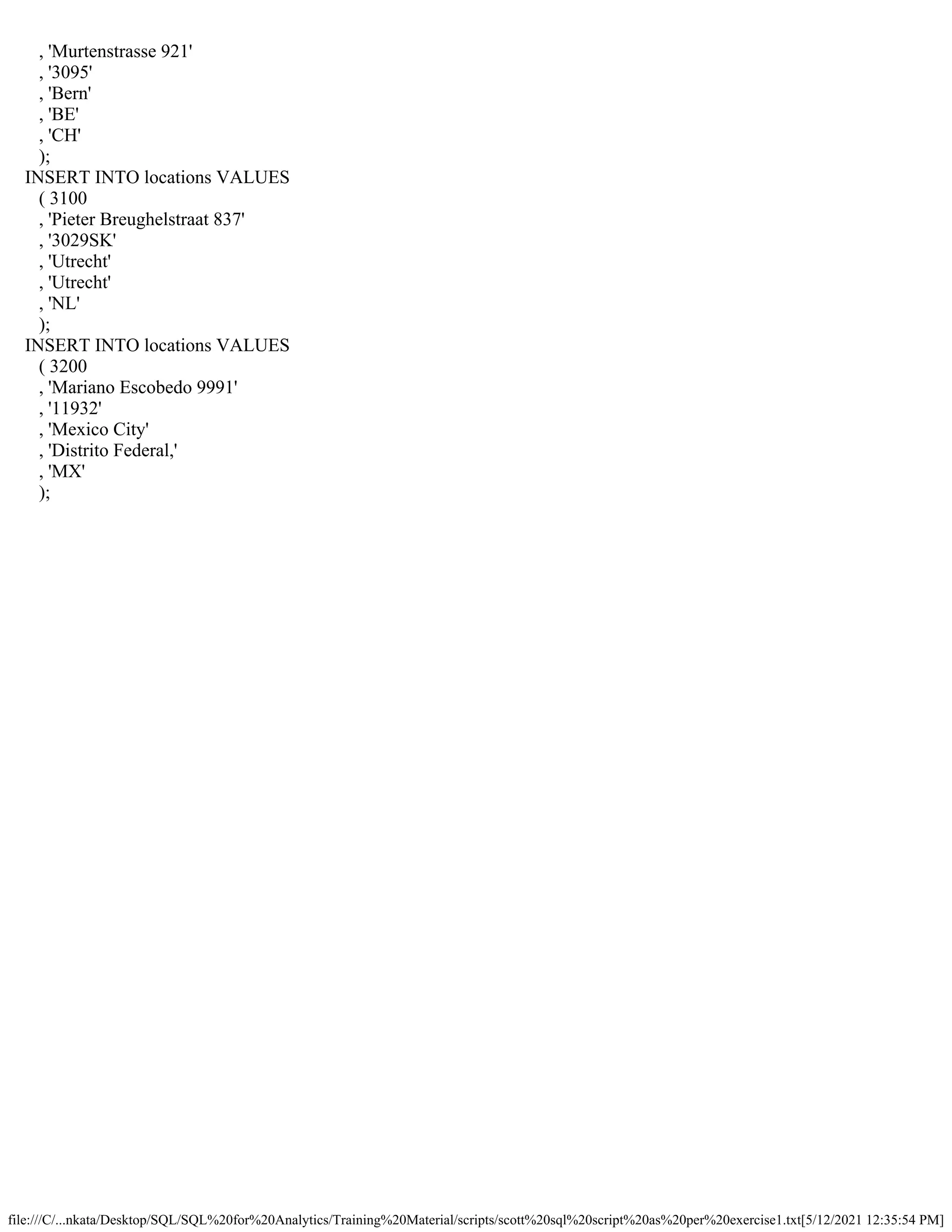 file:///C/...nkata/Desktop/SQL/SQL%20for%20Analytics/Training%20Material/scripts/scott%20sql%20script%20as%20per%20exercise1.txt[5/12/2021 12:35:54 PM]
, 'Murtenstrasse 921'
, '3095'
, 'Bern'
, 'BE'
, 'CH'
);
INSERT INTO locations VALUES
( 3100
, 'Pieter Breughelstraat 837'
, '3029SK'
, 'Utrecht'
, 'Utrecht'
, 'NL'
);
INSERT INTO locations VALUES
( 3200
, 'Mariano Escobedo 9991'
, '11932'
, 'Mexico City'
, 'Distrito Federal,'
, 'MX'
);
 