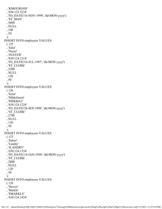 file:///C/...nkata/Desktop/SQL/SQL%20for%20Analytics/Training%20Material/scripts/scott%20sql%20script%20as%20per%20exercise1.txt[5/12/2021 12:35:54 PM]
, 'KMOURGOS'
, '650.123.5234'
, TO_DATE('16-NOV-1999', 'dd-MON-yyyy')
, 'ST_MAN'
, 5800
, NULL
, 100
, 50
);
INSERT INTO employees VALUES
( 125
, 'Julia'
, 'Nayer'
, 'JNAYER'
, '650.124.1214'
, TO_DATE('16-JUL-1997', 'dd-MON-yyyy')
, 'ST_CLERK'
, 3200
, NULL
, 120
, 50
);
INSERT INTO employees VALUES
( 126
, 'Irene'
, 'Mikkilineni'
, 'IMIKKILI'
, '650.124.1224'
, TO_DATE('28-SEP-1998', 'dd-MON-yyyy')
, 'ST_CLERK'
, 2700
, NULL
, 120
, 50
);
INSERT INTO employees VALUES
( 127
, 'James'
, 'Landry'
, 'JLANDRY'
, '650.124.1334'
, TO_DATE('14-JAN-1999', 'dd-MON-yyyy')
, 'ST_CLERK'
, 2400
, NULL
, 120
, 50
);
INSERT INTO employees VALUES
( 128
, 'Steven'
, 'Markle'
, 'SMARKLE'
, '650.124.1434'
 